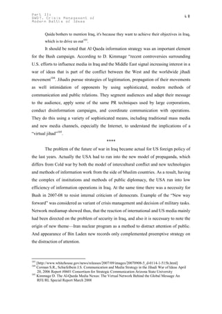 Part II:                                                                                          48
GWOT. Crisis Management of
Modern Battle of Ideas


        Qaida bothers to mention Iraq, it's because they want to achieve their objectives in Iraq,
        which is to drive us out103.
        It should be noted that Al Qaeda information strategy was an important element
for the Bush campaign. According to D. Kimmage “recent controversies surrounding
U.S. efforts to influence media in Iraq and the Middle East signal increasing interest in a
war of ideas that is part of the conflict between the West and the worldwide jihadi
movement104. Jihadis pursue strategies of legitimation, propagation of their movements
as well intimidation of opponents by using sophisticated, modern methods of
communication and public relations. They segment audiences and adapt their message
to the audience, apply some of the same PR techniques used by large corporations,
conduct disinformation campaigns, and coordinate communication with operations.
They do this using a variety of sophisticated means, including traditional mass media
and new media channels, especially the Internet, to understand the implications of a
“virtual jihad”105.
                                                ****
        The problem of the future of war in Iraq became actual for US foreign policy of
the last years. Actually the USA had to run into the new model of propaganda, which
differs from Cold war by both the model of intercultural conflict and new technologies
and methods of information work from the side of Muslim countries. As a result, having
the complex of institutions and methods of public diplomacy, the USA run into low
efficiency of information operations in Iraq. At the same time there was a necessity for
Bush in 2007-08 to resist internal criticism of democrats. Example of the “New way
forward” was considered as variant of crisis management and decision of military tasks.
Network mediamap showed thus, that the reaction of international and US media mainly
had been directed on the problem of security in Iraq, and also it is necessary to note the
origin of new theme—Iran nuclear program as a method to distract attention of public.
And appearance of Bin Laden new records only complemented preemptive strategy on
the distraction of attention.



103
    [http://www.whitehouse.gov/news/releases/2007/09/images/20070908-5_d-0114-1-515h.html]
104
    Corman S.R., Schiefelbein J.S. Communication and Media Strategy in the Jihadi War of Ideas April
    20, 2006 Report #0601 Consortium for Strategic Communication Arizona State University
105
    Kimmage D. The Al-Qaeda Media Nexus: The Virtual Network Behind the Global Message An
    RFE/RL Special Report March 2008
 