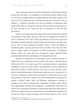 Crisis communicatons in global politics                                                      5



           These circumstances show that modern foreign policy is far beyond the relations
between elites and leaders. So, development of international economic relations results
in a necessity to strengthen efficiency in-depth interaction with broader audiences. The
active use of ICT (important source of changes) becomes one of the tools of this co-
operation, as “diplomats and MFAs have lost the monopoly on information about
foreign affairs. They are no longer the sole voice of the sovereign and representative of
the state, and they do not control the flow of information to and from their
governments”.
           Nature of such system-functional changes does actual so-called crisis approach
for optimization of governance. However, in this case it is important to note opinion of
James L. Richardson5, who wrote in 1994, that diplomacy in wide sense as process of
formulation of purpose and policy, decision-making and co-operation with other states
can not fully use crisis-management principles, because it hides the problem of
international politics, when any side wants to lose in a conflict. At the same time CM is
aimed to decline conflict of divergences for different participants of international
relations. Author also marks that term “management” creates additional frames
requiring technical rationality and efficiency of foreign-policy decisions.
           Strategies of foreign-policy crisis-management arose up during Cold war (so
called nuclear crisis management) and were related to the policy of retention between
USSR and the USA. On a modern stage CM in international politics is considered as
development of plan and actions related to the humanitarian, military, technical and
other types of threats to national interests of the state or citizens. However, states-
nations as traditional participants of international relations also have a system crisis: it is
necessary to modernize activity of basic participants of foreign policy and to revise
foreign priorities. Thus there is another task: internal transformation of foreign-policy
making of political leaders, MFAs and diplomatic representatives according to
emergence of new forms of foreign-policy management: unofficial, media, cultural,
cyber, digital, public and other forms of diplomacy. According Boin, Hart & Stern “In
times of crisis, communities and members of organizations expect their public leaders to
minimize the impact of the crisis at hand, while critics and bureaucratic competitors try
to seize the moment to blame incumbent rulers and their policies. In this extreme

5
    Richardson J.L. Crisis Diplomacy. Cambridge University Press, 1994. 426 p.
 