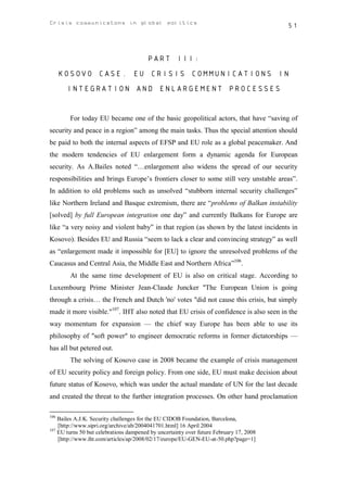 Crisis communicatons in global politics                                                  51



                                        PART III:
      KOSOVO CASE. EU CRISIS COMMUNICATIONS IN
       INTEGRATION AND ENLARGEMENT PROCESSES


        For today EU became one of the basic geopolitical actors, that have “saving of
security and peace in a region” among the main tasks. Thus the special attention should
be paid to both the internal aspects of EFSP and EU role as a global peacemaker. And
the modern tendencies of EU enlargement form a dynamic agenda for European
security. As A.Bailes noted “…enlargement also widens the spread of our security
responsibilities and brings Europe’s frontiers closer to some still very unstable areas”.
In addition to old problems such as unsolved “stubborn internal security challenges”
like Northern Ireland and Basque extremism, there are “problems of Balkan instability
[solved] by full European integration one day” and currently Balkans for Europe are
like “a very noisy and violent baby” in that region (as shown by the latest incidents in
Kosovo). Besides EU and Russia “seem to lack a clear and convincing strategy” as well
as “enlargement made it impossible for [EU] to ignore the unresolved problems of the
Caucasus and Central Asia, the Middle East and Northern Africa”106.
        At the same time development of EU is also on critical stage. According to
Luxembourg Prime Minister Jean-Claude Juncker "The European Union is going
through a crisis… the French and Dutch 'no' votes "did not cause this crisis, but simply
made it more visible."107. IHT also noted that EU crisis of confidence is also seen in the
way momentum for expansion — the chief way Europe has been able to use its
philosophy of "soft power" to engineer democratic reforms in former dictatorships —
has all but petered out.
        The solving of Kosovo case in 2008 became the example of crisis management
of EU security policy and foreign policy. From one side, EU must make decision about
future status of Kosovo, which was under the actual mandate of UN for the last decade
and created the threat to the further integration processes. On other hand proclamation

106
    Bailes A.J.K. Security challenges for the EU CIDOB Foundation, Barcelona,
    [http://www.sipri.org/archive/ab/2004041701.html] 16 April 2004
107
    EU turns 50 but celebrations dampened by uncertainty over future February 17, 2008
    [http://www.iht.com/articles/ap/2008/02/17/europe/EU-GEN-EU-at-50.php?page=1]
 