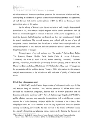Part III:                                                                                         52
Kosovo case.
EU Crisis communications
in integration and enlargement processes

of independence of Kosovo created new precedent for international relations and law,
consequently it could result in growth of tension as between supporters and opponents
of such decision both in EU and in relations of EU, the USA and Russia, as basic
geopolitical actors of this region.
           As the solving of Kosovo case foresaw activity of such complex international
formation as EU, thus network analysis requires use of several participants, each of
them has position of support or criticism of decision about Kosovo independence. As a
result the dynamic field of speeches was formed, and they were simultaneously linked
to several participants. The network analysis was realized with the use of row of
categories: country, participant, date that allows to analyse these campaigns and to set
quality descriptions of links between positions of separate political leaders, states, or to
trace the dynamics of changes.
           The participants of network analysis were “the speakers”: Serbia (Boris Tadic,
Vuk Jeremic), Kosovo (Hashim Taci), Russia (Putin, S. Lavrov, D.Rogozin,
V.Churkin), the USA (G.Bush, K.Rice), France (Sarkozy, Couchner), Germany
(Merkel, Steinmeier), Great Britain (Milliband), Slovenia (Rupel), and also UN (B.Ki
Mun), EU (Barroso, Solana, O.Rehn) and NATO (Scheffer). They used 147 categories
for presentation of the positions during February, 2008. Information for the network
analysis was represented as the VNA format with indication of quality of relations and
nodes.


EU civilian crisis management
           In 1999 NATO bombed Serbia for prevention of military actions between Serbia
and Kosovo Army of liberation. Then, military operation of NATO Allied Force
included the information component, directed both on Serbian population and on
European and global public as well108. As M.A. Schoenberger-Orgad noted “NATO’s
public relations campaign was successful in maintaining both credibility and popular
support for a 78-day bombing campaign within the 19 nations of the Alliance. The
campaign allowed NATO to claim that it was the only organisation that could provide
security and stability, as well as be the main bulwark of the defense of Western values
in a rapidly globalising and changing world. Moreover, by framing the Kosovo air
108
      Berinsky A.J., Kinder D.R. Making Sense of Issues Through Media Frames: Understanding the
      Kosovo Crisis // The Journal of Politics (2006), 68:640-656 Cambridge University Press
 