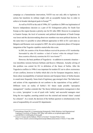 Crisis communicatons in global politics                                                        53



campaign as a humanitarian intervention, NATO was not only able to legitimise its
actions but transform its military might with an acceptable human face in order to
achieve its broader ideological goals in Europe”109.
        As well as NATO at the end of 1990s, EU’s problem in 2008 was legitimation of
Kosovo independence decision as a part of EU Enlargement policy for South East
Europe as this region became a priority one for EU after 2004. However in comparison
to Eastern Europe, the level of economic and political development of South Europe
was lower and the decision-making about new members was more political decision. At
the same time it is possible to select different approaches to SEE in EU: such states as
Bulgaria and Romania were accepted in 2007, the active preparation phase of European
integration of the Yugoslav republics started after this event.
        In 2003, the countries of the Western Balkans received the promise of EU membership.
        Surrounded by other EU members—a kind of 'enclave' within the enlarged Union—
        these countries effectively constitute the EU's 'next frontier'110.
        However, the basic problem of Yugoslavia—in addition to economic situation—
was interethnic tensions between Serbians and Kosovo Albanians. Actually solving of
this problem was central for EU in definition of the future of Serbia. After the
Yugoslavia conflicts in 1990s it was important for modern EU not to allow excrescence
of new conflicts, however in Serbia which did a lot for European integration, lately a
thesis about incompatibility of national interests and European future of Serbia became
to sound more frequently. Some kind of legitimacy gap emerged when "the behaviours
and actions of the organisation do not conform to the expectations of key publics”.
Different views on reality of Serbia’s EU future made possible “perception
management”. Larabee contends that “the theory behind perception management is that
in a crisis, ‘perception’ is out of synch with ‘reality’ and successful managers must
bring the two together, asserting control over the external and internal ‘chaos’ created
by a disaster”. As a result, the decision of the Serbian question is simultaneously in the
area of responsibility of a several EU departments:



109
    Schoenberger-Orgad M.A. Communicating Strategically: Public Relations And Organisational
    Legitimacy University of Waikato 2007 [http://adt.waikato.ac.nz/uploads/approved/adt-
    uow20070614.114249/public/01front.pdf]
110
    Avery G. Europe and the Balkans: What's to be done? European Policy Centre
    [http://www.euractiv.com/en/enlargement/europe-balkans-done/article-173423] 17 June 2008
 