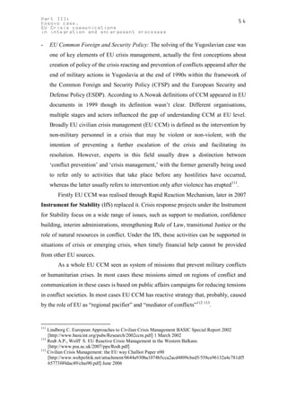Part III:                                                                                   54
Kosovo case.
EU Crisis communications
in integration and enlargement processes

-     EU Common Foreign and Security Policy: The solving of the Yugoslavian case was
      one of key elements of EU crisis management, actually the first conceptions about
      creation of policy of the crisis reacting and prevention of conflicts appeared after the
      end of military actions in Yugoslavia at the end of 1990s within the framework of
      the Common Foreign and Security Policy (CFSP) and the European Security and
      Defense Policy (ESDP). According to A.Nowak definitions of CCM appeared in EU
      documents in 1999 though its definition wasn’t clear. Different organisations,
      multiple stages and actors influenced the gap of understanding CCM at EU level.
      Broadly EU civilian crisis management (EU CCM) is defined as the intervention by
      non-military personnel in a crisis that may be violent or non-violent, with the
      intention of preventing a further escalation of the crisis and facilitating its
      resolution. However, experts in this field usually draw a distinction between
      ‘conflict prevention’ and ‘crisis management,’ with the former generally being used
      to refer only to activities that take place before any hostilities have occurred,
      whereas the latter usually refers to intervention only after violence has erupted111.
         Firstly EU CCM was realised through Rapid Reaction Mechanism, later in 2007
Instrument for Stability (IfS) replaced it. Crisis response projects under the Instrument
for Stability focus on a wide range of issues, such as support to mediation, confidence
building, interim administrations, strengthening Rule of Law, transitional Justice or the
role of natural resources in conflict. Under the IfS, these activities can be supported in
situations of crisis or emerging crisis, when timely financial help cannot be provided
from other EU sources.
         As a whole EU CCM seen as system of missions that prevent military conflicts
or humanitarian crises. In most cases these missions aimed on regions of conflict and
communication in these cases is based on public affairs campaigns for reducing tensions
in conflict societies. In most cases EU CCM has reactive strategy that, probably, caused
by the role of EU as “regional pacifier” and “mediator of conflicts”112 113.


111
    Lindborg C. European Approaches to Civilian Crisis Management BASIC Special Report 2002
    [http://www.basicint.org/pubs/Research/2002ccm.pdf] 1 March 2002
112
    Rodt A.P., Wolff S. EU Reactive Crisis Management in the Western Balkans
    [http://www.psa.ac.uk/2007/pps/Rodt.pdf]
113
    Civilian Crisis Management: the EU way Challiot Paper n90
    [http://www.weltpolitik.net/attachment/0644a930ba1074b5cca2acd4809cbed5/558ce96132a4c781df5
    65773f49dac49/chai90.pdf] June 2006
 