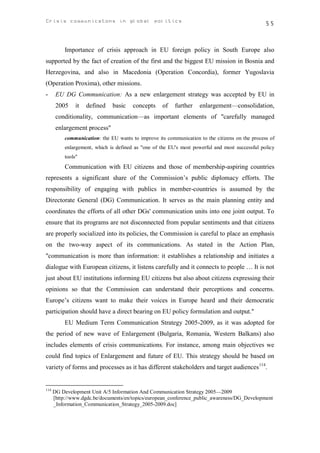 Crisis communicatons in global politics                                                          55



           Importance of crisis approach in EU foreign policy in South Europe also
supported by the fact of creation of the first and the biggest EU mission in Bosnia and
Herzegovina, and also in Macedonia (Operation Concordia), former Yugoslavia
(Operation Proxima), other missions.
-      EU DG Communication: As a new enlargement strategy was accepted by EU in
       2005     it   defined   basic    concepts    of    further   enlargement—consolidation,
       conditionality, communication—as important elements of "carefully managed
       enlargement process"
           communication: the EU wants to improve its communication to the citizens on the process of
           enlargement, which is defined as "one of the EU's most powerful and most successful policy
           tools"
           Communication with EU citizens and those of membership-aspiring countries
represents a significant share of the Commission’s public diplomacy efforts. The
responsibility of engaging with publics in member-countries is assumed by the
Directorate General (DG) Communication. It serves as the main planning entity and
coordinates the efforts of all other DGs' communication units into one joint output. To
ensure that its programs are not disconnected from popular sentiments and that citizens
are properly socialized into its policies, the Commission is careful to place an emphasis
on the two-way aspect of its communications. As stated in the Action Plan,
"communication is more than information: it establishes a relationship and initiates a
dialogue with European citizens, it listens carefully and it connects to people … It is not
just about EU institutions informing EU citizens but also about citizens expressing their
opinions so that the Commission can understand their perceptions and concerns.
Europe’s citizens want to make their voices in Europe heard and their democratic
participation should have a direct bearing on EU policy formulation and output."
           EU Medium Term Communication Strategy 2005-2009, as it was adopted for
the period of new wave of Enlargement (Bulgaria, Romania, Western Balkans) also
includes elements of crisis communications. For instance, among main objectives we
could find topics of Enlargement and future of EU. This strategy should be based on
variety of forms and processes as it has different stakeholders and target audiences114.


114
      DG Development Unit A/5 Information And Communication Strategy 2005—2009
      [http://www.dgdc.be/documents/en/topics/european_conference_public_awareness/DG_Development
      _Information_Communication_Strategy_2005-2009.doc]
 