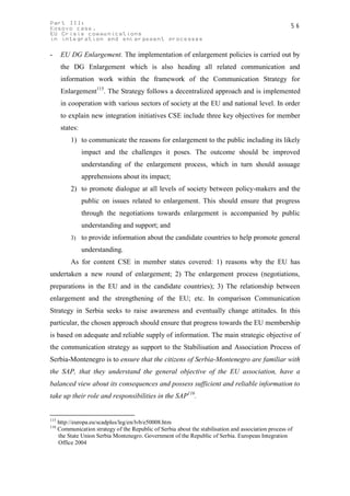 Part III:                                                                                               56
Kosovo case.
EU Crisis communications
in integration and enlargement processes

-      EU DG Enlargement. The implementation of enlargement policies is carried out by
       the DG Enlargement which is also heading all related communication and
       information work within the framework of the Communication Strategy for
       Enlargement115. The Strategy follows a decentralized approach and is implemented
       in cooperation with various sectors of society at the EU and national level. In order
       to explain new integration initiatives CSE include three key objectives for member
       states:
           1) to communicate the reasons for enlargement to the public including its likely
                 impact and the challenges it poses. The outcome should be improved
                 understanding of the enlargement process, which in turn should assuage
                 apprehensions about its impact;
           2) to promote dialogue at all levels of society between policy-makers and the
                 public on issues related to enlargement. This should ensure that progress
                 through the negotiations towards enlargement is accompanied by public
                 understanding and support; and
           3) to provide information about the candidate countries to help promote general

                 understanding.
           As for content CSE in member states covered: 1) reasons why the EU has
undertaken a new round of enlargement; 2) The enlargement process (negotiations,
preparations in the EU and in the candidate countries); 3) The relationship between
enlargement and the strengthening of the EU; etc. In comparison Communication
Strategy in Serbia seeks to raise awareness and eventually change attitudes. In this
particular, the chosen approach should ensure that progress towards the EU membership
is based on adequate and reliable supply of information. The main strategic objective of
the communication strategy as support to the Stabilisation and Association Process of
Serbia-Montenegro is to ensure that the citizens of Serbia-Montenegro are familiar with
the SAP, that they understand the general objective of the EU association, have a
balanced view about its consequences and possess sufficient and reliable information to
take up their role and responsibilities in the SAP116.


115
      http://europa.eu/scadplus/leg/en/lvb/e50008.htm
116
      Communication strategy of the Republic of Serbia about the stabilisation and association process of
      the State Union Serbia Montenegro. Government of the Republic of Serbia. European Integration
      Office 2004
 