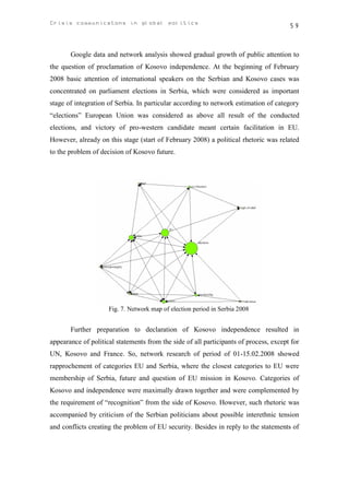 Crisis communicatons in global politics                                                59



       Google data and network analysis showed gradual growth of public attention to
the question of proclamation of Kosovo independence. At the beginning of February
2008 basic attention of international speakers on the Serbian and Kosovo cases was
concentrated on parliament elections in Serbia, which were considered as important
stage of integration of Serbia. In particular according to network estimation of category
“elections” European Union was considered as above all result of the conducted
elections, and victory of pro-western candidate meant certain facilitation in EU.
However, already on this stage (start of February 2008) a political rhetoric was related
to the problem of decision of Kosovo future.




                     Fig. 7. Network map of election period in Serbia 2008


       Further preparation to declaration of Kosovo independence resulted in
appearance of political statements from the side of all participants of process, except for
UN, Kosovo and France. So, network research of period of 01-15.02.2008 showed
rapprochement of categories EU and Serbia, where the closest categories to EU were
membership of Serbia, future and question of EU mission in Kosovo. Categories of
Kosovo and independence were maximally drawn together and were complemented by
the requirement of “recognition” from the side of Kosovo. However, such rhetoric was
accompanied by criticism of the Serbian politicians about possible interethnic tension
and conflicts creating the problem of EU security. Besides in reply to the statements of
 