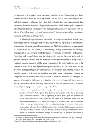 PartI:                                                                                                    6
New Foreign Policy Communications



environment, policy makers must somehow establish a sense of normality, and foster
collective learning from the crisis experience… In the face of crisis, leaders must deal
with the strategic challenges they face, the political risks and opportunities they
encounter, the errors they make, the pitfalls they need to avoid, and the paths away from
crisis they may pursue. The necessity for management is even more significant with the
advent of a 24-hour news cycle and an increasingly internet-savvy audience with ever-
                                            6
changing technology at its fingertips .
         In this situation governmental institutions can not pretend on leadership (it could
be ineffective for the management), but they are able to use experience of multinational
corporations, intergovernmental organizations and NGOs for reacting on new crises and
to revise style of the activity. Consequently, using terminology of strategic
management, it is possible to divide foreign-policy activity into proactive and reactive.
According to I. Ansoff during reactive strategy the reaction does not begin until all
possible operative variants will not be tested. Within the framework of every class of
reactions concrete measures will be tested consistently. The behavior in this case is the
process of tests and errors depending on past experience. At the same time, during
proactive management operative-strategic tasks are examined consistently; however for
specific measures it is used an analytical approach, namely alternative variants are
compared, and in the case of necessity the row of measures provided. For example, the
element of proactive diplomacy is projection of a ‘correct’ image of the country in
adverse situations—even if in reality its capacity to radically or immediately influence
its country’s image perception abroad may be limited7.
         So Japanese foreign policy consider “strategic information provision as the foundation for
         proactive diplomacy”. White paper about Japanese foreign policy stated that in promoting
         Japan’s “proactive diplomacy”—that is, diplomacy in which Japan’s goals and intentions are
         clearly enunciated—it is critically important that Japan, as a democratic nation, gain the
         understanding and support of its people with regard to its diplomatic policy and the role of the
         Ministry of Foreign Affairs. In light of this, beyond (i) intensifying the provision of information
         to newspapers, television shows, and other kinds of mass media that the Japanese people interact
         with on a daily basis, in recent years, the Ministry has also proactively undertaken new efforts,
         namely (ii) publicizing information through the Internet, and (iii) providing information to

6
  The politics of crisis management: public leadership under pressure / Arjen Boin ... [et al.]. Cambridge,
   UK; New York: Cambridge University Press, 2005. 182 p.
7
  Rana K.S. Bilateral Diplomacy DiploProjects: Diplo Foundation, 2002. 283 p.
 