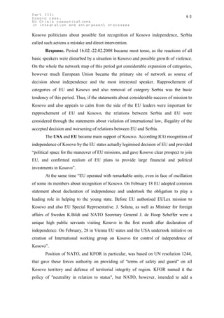 Part III:                                                                            60
Kosovo case.
EU Crisis communications
in integration and enlargement processes

Kosovo politicians about possible fast recognition of Kosovo independence, Serbia
called such actions a mistake and direct intervention.
       Response. Period 16.02.-22.02.2008 became most tense, as the reactions of all
basic speakers were disturbed by a situation in Kosovo and possible growth of violence.
On the whole the network map of this period got considerable expansion of categories,
however much European Union became the primary site of network as source of
decision about independence and the most interested speaker. Rapprochement of
categories of EU and Kosovo and also removal of category Serbia was the basic
tendency of this period. Thus, if the statements about considerable success of mission to
Kosovo and also appeals to calm from the side of the EU leaders were important for
rapprochement of EU and Kosovo, the relations between Serbia and EU were
considered through the statements about violation of international law, illegality of the
accepted decision and worsening of relations between EU and Serbia.
       The USA and EU became main support of Kosovo. According ICG recognition of
independence of Kosovo by the EU states actually legimised decision of EU and provided
“political space for the maneuver of EU missions, and gave Kosovo clear prospect to join
EU, and confirmed realism of EU plans to provide large financial and political
investments in Kosovo”.
       At the same time “EU operated with remarkable unity, even in face of oscillation
of some its members about recognition of Kosovo. On February 18 EU adopted common
statement about declaration of independence and undertook the obligation to play a
leading role in helping to the young state. Before EU authorised EULex mission to
Kosovo and also EU Special Representative. J. Solana, as well as Minister for foreign
affairs of Sweden K.Bildt and NATO Secretary General J. de Hoop Scheffer were a
unique high public servants visiting Kosovo in the first month after declaration of
independence. On February, 28 in Vienna EU states and the USA undertook initiative on
creation of International working group on Kosovo for control of independence of
Kosovo”.
       Position of NATO, and KFOR in particular, was based on UN resolution 1244,
that gave these forces authority on providing of "terms of safety and guard" on all
Kosovo territory and defence of territorial integrity of region. KFOR named it the
policy of "neutrality in relation to status", but NATO, however, intended to add a
 