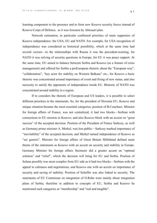 Crisis communicatons in global politics                                             61



learning component to the presence and to form new Kosovo security forces instead of
Kosovo Corps of Defence, as it was foreseen by Ahtisaari plan.
       Network estimation, in particular confirmed priorities of main supporters of
Kosovo independence: the USA, ЕU and NATO. For example, for USA recognition of
independence was considered as historical possibility, which at the same time had
several vectors—in the relationships with Russia it was the precedent-warning, for
NATO it was solving of security questions in Europe, for EU it was peace support. At
the same time, EU aimed to balance between Serbia and Kosovo (as a feature of crisis
management) and offered for Serbia a proEuropean rhetoric about the “European way”,
“collaboration”, “key actor for stability on Western Balkans” etc.; for Kosovo a basic
rhetoric was concentrated around importance of event and fixing of new status, and also
necessity to satisfy the opponents of independence inside EU. Rhetoric of NATO was
concentrated around stability in a region.
       If to considers the rhetoric of European and US leaders, it is possible to select
different priorities in the statements. So, for the president of Slovenia EU, Kosovo and
unique situation became the most essential categories; position of B.Couchner, Minister
for foreign affairs of France, was not centralized, it had two blocks—Serbian with
connections to EU mission in Kosovo, and also Kosovo block with an accent on “great
success” of the accepted decision. Position of the President of France Sarkozy, as well
as Germany prime minister A. Merkel, was less public—Sarkozy marked importance of
“inevitability” of the accepted decision, and Merkel named independence of Kosovo as
“sui generis”. Minister for foreign affairs of Great Britain Milleband defined main
theme of the statements as Kosovo with an accent on security and stability in Europe.
Germany Minister for foreign affairs Steimeier did a greater accent on “optimal
solution” and “relief”, which the decision will bring for EU and Serbia. Position of
Solana possibly was most complex from EU side as it had two blocks—Serbian with the
appeal to calmness and negotiations, and Kosovo one with an accent on importance of
security and saving of stability. Position of Scheffer was also linked to security. The
statements of EU Commissar on integration of O.Rehn were mainly about integration
plans of Serbia, therefore in addition to concepts of EU, Serbia and Kosovo he
mentioned such categories as “membership” and “real and tangible”.
 