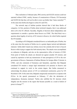 Part III:                                                                                64
Kosovo case.
EU Crisis communications
in integration and enlargement processes



        Thus realization of Ahtisaari plan, IWG activity and EULEX mission could not
operated without UNSC, mainly, because of counteraction of Russia. UN Secretariat
and NATO felt that they will not be able to move up farther than "status neutrality" 123.
At the same time Serbia also began to critise EU and USA.
        The network map of Serbian position showed that it had three blocks of
categories. At first, position of Serbia about territorial integrity, that it was addressed
above all to the EU officials. Secondly, illegality of decision about independence and
requirements to consider a question about Kosovo on UNSC. The third block was a
question about legality of activity of EU mission in Kosovo, for which Serbia required
the UN mandate.
        According to ICG Belgrade considered Kosovo as inalienable part of Serbia, but
at the same time the reaction of Serbia was in a greater degree tactical and diplomatic
character. Serbia didn’t launch any military moves but certainly did its best to boycott
Kosovo while trying to support the Serb minority there. The attacks were accomplished
on embassies in Belgrade, and also on the representative office of mission of UNO.
From point of Serbia the attacks are directed not against actually UN mission, and
caused by aspiration to halt any transmission of state prerogatives of UN to the new
government of Kosovo. Statements of Serbian Minister for foreign affairs V.Jeremic in
UNSC, and also comments of Kostunica and Samardzic, specified, that Belgrade
considered UN mission a unique legal international civil presence in Kosovo and
continued to support its work to the certain degree. But Serbia renounced to
acknowledge the plenary powers of UN on institutional construction, given by UN
Resolution 1244. At the same time, Belgrade categorically renounced to co-operate with
EULex. In the speech, pronounced on February, 17 after the declaration of
independence, Kostunica declared: "Serbia also nullified the EU decision which
illegally sent the mission in the region that became possible as a result of deficit of
power in Europe"124.




123
    Kosovo's First Month ICG Europe Briefing N°47
    [http://www.crisisgroup.org/home/index.cfm?action=login&ref_id=5335] 18 March 2008
124
    www.srbija.sr.gov.yu/vesti/vest.php? id=83981.
 