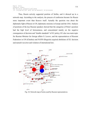 Part III:                                                                          66
Kosovo case.
EU Crisis communications
in integration and enlargement processes

       Thus, Russia actively supported position of Serbia, and it showed up in a
network map. According to the analysis, the process of confession became for Russia
more important event than Kosovo itself. Actually the question was about the
diplomatic fight of Russia in UN, diplomatic missions in Europe and the USA. Analysis
of positions of the key Russian speakers showed that the categories of Putin’s position
had the high level of betweenness, and concentrated mainly on the negative
consequences of decision and “double standards” of EU policy; EU also was main topic
for Russian Minister for foreign affairs S. Lavrov; and the representatives of Russian
Federation in UN (Churkin) and NATO (Rogozin) required abolitions of EU decision
and named it an error and violation of international law.




                Fig. 10. Network map of terms used by Russian representatives
 