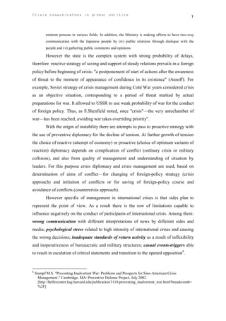 Crisis communicatons in global politics                                                               7


           eminent persons in various fields. In addition, the Ministry is making efforts to have two-way
           communication with the Japanese people by (iv) public relations through dialogue with the
           people and (v) gathering public comments and opinions.

           However the state is the complex system with strong probability of delays,
therefore reactive strategy of saving and support of steady relations prevails in a foreign
policy before beginning of crisis: "a postponement of start of actions after the awareness
of threat to the moment of appearance of confidence in its existence" (Ansoff). For
example, Soviet strategy of crisis management during Cold War years considered crisis
as an objective situation, corresponding to a period of threat marked by actual
preparations for war. It allowed to USSR to use weak probability of war for the conduct
of foreign policy. Thus, as S.Shenfield noted, once "crisis"—the very antechamber of
war—has been reached, avoiding war takes overriding priority”.
           With the origin of instability there are attempts to pass to proactive strategy with
the use of preventive diplomacy for the decline of tension. At further growth of tension
the choice of reactive (attempt of economy) or proactive (choice of optimum variants of
reaction) diplomacy depends on complication of conflict (ordinary crisis or military
collision), and also from quality of management and understanding of situation by
leaders. For this purpose crisis diplomacy and crisis management are used, based on
determination of aims of conflict—for changing of foreign-policy strategy (crisis
approach) and initiation of conflicts or for saving of foreign-policy course and
avoidance of conflicts (countercrisis approach).
           However specific of management in international crises is that sides plan to
represent the point of view. As a result there is the row of limitations capable to
influence negatively on the conduct of participants of international crisis. Among them:
wrong communication with different interpretations of news by different sides and
media; psychological stress related to high intensity of international crises and causing
the wrong decisions; inadequate standards of return activity as a result of inflexibility
and inoperativeness of bureaucratic and military structures; casual events-triggers able
to result in escalation of critical statements and transition to the opened opposition8.



8
    Stumpf M.S. "Preventing Inadvertent War: Problems and Prospects for Sino-American Crisis
      Management." Cambridge, MA: Preventive Defense Project, July 2002.
      [http://belfercenter.ksg.harvard.edu/publication/3118/preventing_inadvertent_war.html?breadcrumb=
      %2F]
 