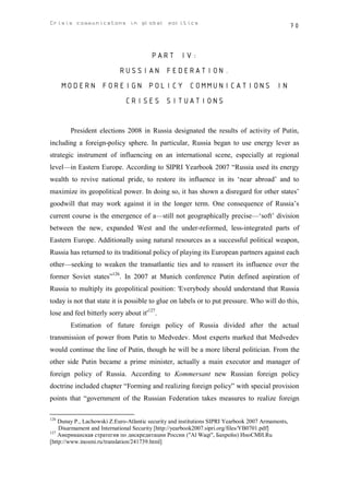Crisis communicatons in global politics                                                            70



                                        PART IV:
                           RUSSIAN FEDERATION.
      MODERN FOREIGN POLICY COMMUNICATIONS IN
                              CRISES SITUATIONS


        President elections 2008 in Russia designated the results of activity of Putin,
including a foreign-policy sphere. In particular, Russia began to use energy lever as
strategic instrument of influencing on an international scene, especially at regional
level—in Eastern Europe. According to SIPRI Yearbook 2007 “Russia used its energy
wealth to revive national pride, to restore its influence in its ‘near abroad’ and to
maximize its geopolitical power. In doing so, it has shown a disregard for other states’
goodwill that may work against it in the longer term. One consequence of Russia’s
current course is the emergence of a—still not geographically precise—‘soft’ division
between the new, expanded West and the under-reformed, less-integrated parts of
Eastern Europe. Additionally using natural resources as a successful political weapon,
Russia has returned to its traditional policy of playing its European partners against each
other—seeking to weaken the transatlantic ties and to reassert its influence over the
former Soviet states”126. In 2007 at Munich conference Putin defined aspiration of
Russia to multiply its geopolitical position: 'Everybody should understand that Russia
today is not that state it is possible to glue on labels or to put pressure. Who will do this,
lose and feel bitterly sorry about it'127.
        Estimation of future foreign policy of Russia divided after the actual
transmission of power from Putin to Medvedev. Most experts marked that Medvedev
would continue the line of Putin, though he will be a more liberal politician. From the
other side Putin became a prime minister, actually a main executor and manager of
foreign policy of Russia. According to Kommersant new Russian foreign policy
doctrine included chapter “Forming and realizing foreign policy” with special provision
points that “government of the Russian Federation takes measures to realize foreign

126
    Dunay P., Lachowski Z.Euro-Atlantic security and institutions SIPRI Yearbook 2007 Armaments,
    Disarmament and International Security [http://yearbook2007.sipri.org/files/YB0701.pdf]
127
    Американская стратегия по дискредитации России ("Al Waqt", Бахрейн) ИноСМИ.Ru
[http://www.inosmi.ru/translation/241739.html]
 