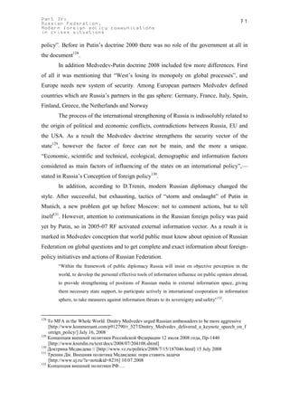 Part IV:                                                                                           71
Russian Federation.
Modern foreign policy communications
in crises situations

policy”. Before in Putin’s doctrine 2000 there was no role of the government at all in
the document128.
       In addition Medvedev-Putin doctrine 2008 included few more differences. First
of all it was mentioning that “West’s losing its monopoly on global processes”, and
Europe needs new system of security. Among European partners Medvedev defined
countries which are Russia’s partners in the gas sphere: Germany, France, Italy, Spain,
Finland, Greece, the Netherlands and Norway
       The process of the international strengthening of Russia is indissolubly related to
the origin of political and economic conflicts, contradictions between Russia, EU and
the USA. As a result the Medvedev doctrine strengthens the security vector of the
state129, however the factor of force can not be main, and the more a unique.
“Economic, scientific and technical, ecological, demographic and information factors
considered as main factors of influencing of the states on an international policy”,—
stated in Russia’s Conception of foreign policy130.
       In addition, according to D.Trenin, modern Russian diplomacy changed the
style. After successful, but exhausting, tactics of “storm and onslaught” of Putin in
Munich, a new problem got up before Moscow: not to comment actions, but to tell
itself131. However, attention to communications in the Russian foreign policy was paid
yet by Putin, so in 2005-07 RF activated external information vector. As a result it is
marked in Medvedev conception that world public must know about opinion of Russian
Federation on global questions and to get complete and exact information about foreign-
policy initiatives and actions of Russian Federation.
       “Within the framework of public diplomacy Russia will insist on objective perception in the
       world, to develop the personal effective tools of information influence on public opinion abroad,
       to provide strengthening of positions of Russian media in external information space, giving
       them necessary state support, to participate actively in international cooperation in information
       sphere, to take measures against information threats to its sovereignty and safety”132.


128
    To MFA in the Whole World. Dmitry Medvedev urged Russian ambassadors to be more aggressive
    [http://www.kommersant.com/p912790/r_527/Dmitry_Medvedev_delivered_a_keynote_speech_on_f
    oreign_policy/] July 16, 2008
129
    Концепция внешней политики Российской Федерации 12 июля 2008 года, Пр-1440
    [http://www.kremlin.ru/text/docs/2008/07/204108.shtml]
130
    Доктрина Медведева // [http://www.vz.ru/politics/2008/7/15/187046.html] 15 July 2008
131
    Тренин Дм. Внешняя политика Медведева: пора ставить задачи
    [http://www.ej.ru/?a=note&id=8216] 10.07.2008
132
    Концепция внешней политики РФ….
 