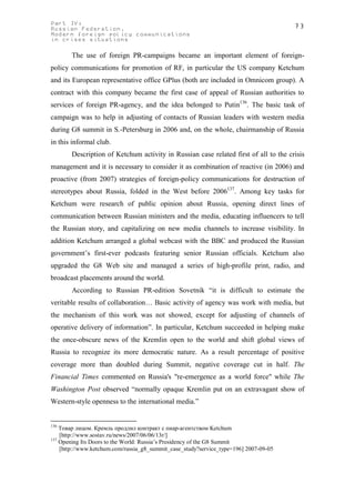 Part IV:                                                                               73
Russian Federation.
Modern foreign policy communications
in crises situations

       The use of foreign PR-campaigns became an important element of foreign-
policy communications for promotion of RF, in particular the US company Ketchum
and its European representative office GPlus (both are included in Omnicom group). A
contract with this company became the first case of appeal of Russian authorities to
services of foreign PR-agency, and the idea belonged to Putin136. The basic task of
campaign was to help in adjusting of contacts of Russian leaders with western media
during G8 summit in S.-Petersburg in 2006 and, on the whole, chairmanship of Russia
in this informal club.
       Description of Ketchum activity in Russian case related first of all to the crisis
management and it is necessary to consider it as combination of reactive (in 2006) and
proactive (from 2007) strategies of foreign-policy communications for destruction of
stereotypes about Russia, folded in the West before 2006137. Among key tasks for
Ketchum were research of public opinion about Russia, opening direct lines of
communication between Russian ministers and the media, educating influencers to tell
the Russian story, and capitalizing on new media channels to increase visibility. In
addition Ketchum arranged a global webcast with the BBC and produced the Russian
government’s first-ever podcasts featuring senior Russian officials. Ketchum also
upgraded the G8 Web site and managed a series of high-profile print, radio, and
broadcast placements around the world.
       According to Russian PR-edition Sovetnik “it is difficult to estimate the
veritable results of collaboration… Basic activity of agency was work with media, but
the mechanism of this work was not showed, except for adjusting of channels of
operative delivery of information”. In particular, Ketchum succeeded in helping make
the once-obscure news of the Kremlin open to the world and shift global views of
Russia to recognize its more democratic nature. As a result percentage of positive
coverage more than doubled during Summit, negative coverage cut in half. The
Financial Times commented on Russia's "re-emergence as a world force" while The
Washington Post observed “normally opaque Kremlin put on an extravagant show of
Western-style openness to the international media.”


136
    Товар лицом. Кремль продлил контракт с пиар-агентством Ketchum
    [http://www.sostav.ru/news/2007/06/06/13r/]
137
    Opening Its Doors to the World: Russia’s Presidency of the G8 Summit
    [http://www.ketchum.com/russia_g8_summit_case_study?service_type=196] 2007-09-05
 