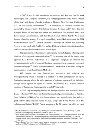 Crisis communicatons in global politics                                                         74



        In 2007 it was decided to continue the contract with Ketchum, and its work
according to Jack O'Dwyer's Newsletter, was “lobbying for Putin to be Time’s “Person
of the Year” and dozens of media briefings in Moscow, New York and Washington,
D.C. for both Russia and Gazprom 138… [In addition to G8 Summit Ketchum also
supported] a Moscow visit by US Defense Secretary R. Gates and C. Rice. The firm
arranged dozens of meetings with media like Washington Post editorial board, New
Yorker editor David Remnick, and Wall Street Journal editorial board”. As a result
Russian rebranding strategy developed into publicity storm likely to surround the 2014
Winter Games in Sochi 139. Another Ketchum’s “message” of Kremlin was, according
S.Lock, to play rough with NATO, EU and the USA and without obligation to conform
to Western standards of democracy and human rights.
        The reanimation of Russian news agencies and channels became other important
direction of foreign-policy communications140. For example, one of the largest news
agencies RIA Novosti participated in a large-scale campaign on creation and
presentation to the world of image of Russia as a country, where economics grows and
democracy develops141. It was used to counteract… to criticism of the West during the
transmission of power from Putin to Medvedev.
        RIA Novosti are also financed the information and analytical site
Russiaprofile.org, which is marked in a number of western commentators as clever,
fascinating resource which the wide spectrum of opinions represented on, including,
enough hostile opinion in regard to Kremlin. Additionally, RIA Novosti conducts
meetings of Russian and foreign experts, so called Valdai club.
        In 2005 English-language channel for foreign audiences was launched—Russia
Today—‘Russian CNN’, however channel has uncritical position in relation to Kremlin.
Anna Badkhen, in SFGate.Com said that the channel has ‘a pro-Kremlin slant and feel-
good features about Russian culture to Asia, Europe and North America on a $40
million annual budget.’ In 2007 Arabic analogue of the TV channel started to work and

138
    Ketchum Outlines Russia Work // Jack O'Dwyer's Newsletter Internet Edition, February 27, 2008
139
    Brian Whitmore Spinning the Kremlin // RFE/RL (06/11/07)
140
    John Brown Public Diplomacy Media Overview. Public diplomacy as a global phenomenon, 2006: An
    internetbased overview of Englishlanguage world media reports on public diplomacy — Part III:
    Europe and the Americas (excluding the United States) Place Branding and Public Diplomacy (2007)
    3, 337 –347.
141
    Питер Финн (Peter Finn) Россия тратит десятки миллионов на полировку своего имиджа за
    рубежом ("The Washington Post", США), 06 марта 2008
 