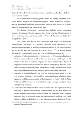 Part IV:                                                                                               75
Russian Federation.
Modern foreign policy communications
in crises situations

it cost 35 million dollars. Russia Today also used social network YouTube—RuTube—
as an additional channel.
           The Governmental 'Rossijskaya gazeta' creates the monthly appendixes to the
Indian, British, Bulgarian and American newspapers. "Russia: Beyond the Headlines"
was the appendix to Washington Post and cover numerous 'soft' themes: for example,
about Christmas in Russia and Russian tennis stars.
           Also Russian foreign-policy communication includes counter propaganda
measures. In particular, ‘Russian regulators have forced more than 60 radio stations to
stop broadcasting news reports produced by Voice of America and Radio Free
Europe/Radio Liberty’.
           Thus, Russia aims to use new technologies and models for international
communication. According to V.Novikov “Russians study experience of US
nongovernmental agencies on distribution of certain opinions in the world [although]
'we are very far from that Americans do... We are novices'.”142. As a result Russian
foreign-policy communication has the row of lacks and discussable moments.
1) Activation of information direction of foreign policy of RF was directed mainly on
       Western Europe and Islam world, at the same time former USSR republics still
       remain in the area of cultural, religious and media influencing of Russia. A
       linguistic closeness allows to conduct the Russian foreign-policy decisions on the
       most difficult directions in relations with Ukraine, Georgia, and also Baltic states.
       Penetration of Russian media also enables to conduct information operations.
2) According to theses of Medvedev and Putin that most important relations of RF are
       with next-door neighbours—it is possible to assume that foreign-policy information
       operations could be more successful for Russia exactly on “home” field. As Marat
       Gelman noted “Russia must do more to battle its negative image abroad, particularly
       in neighboring countries".
3) At the same time stereotypes about Russia as “world bear” still negatively effect on
       efficiency of Russian foreign-policy communications. In the West, Russia was
       critized for its efforts to improve image as Europe and USA saw Russia’s campaign
       more as a form of propaganda rather than legitimate public diplomacy. Aleksandr
       Grigoryev, editor-in-chief of the news and information agency Washington Profile,
142
      leader of organization 'Russian world' which get from Russian government $20 million a year on
       propaganda of Russian language
 