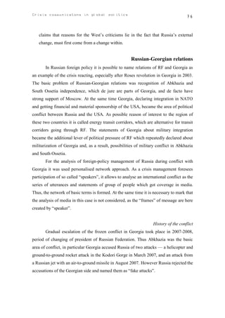 Crisis communicatons in global politics                                                 76



   claims that reasons for the West’s criticisms lie in the fact that Russia’s external
   change, must first come from a change within.


                                                        Russian-Georgian relations
       In Russian foreign policy it is possible to name relations of RF and Georgia as
an example of the crisis reacting, especially after Roses revolution in Georgia in 2003.
The basic problem of Russian-Georgian relations was recognition of Abkhazia and
South Ossetia independence, which de jure are parts of Georgia, and de facto have
strong support of Moscow. At the same time Georgia, declaring integration in NATO
and getting financial and material sponsorship of the USA, became the area of political
conflict between Russia and the USA. As possible reason of interest to the region of
these two countries it is called energy transit corridors, which are alternative for transit
corridors going through RF. The statements of Georgia about military integration
became the additional lever of political pressure of RF which repeatedly declared about
militarization of Georgia and, as a result, possibilities of military conflict in Abkhazia
and South Ossetia.
       For the analysis of foreign-policy management of Russia during conflict with
Georgia it was used personalised network approach. As a crisis management foresees
participation of so called “speakers”, it allows to analyse an international conflict as the
series of utterances and statements of group of people which got coverage in media.
Thus, the network of basic terms is formed. At the same time it is necessary to mark that
the analysis of media in this case is not considered, as the “frames” of message are here
created by “speaker”.


                                                                     History of the conflict
       Gradual escalation of the frozen conflict in Georgia took place in 2007-2008,
period of changing of president of Russian Federation. Thus Abkhazia was the basic
area of conflict, in particular Georgia accused Russia of two attacks — a helicopter and
ground-to-ground rocket attack in the Kodori Gorge in March 2007, and an attack from
a Russian jet with an air-to-ground missile in August 2007. However Russia rejected the
accusations of the Georgian side and named them as “fake attacks”.
 