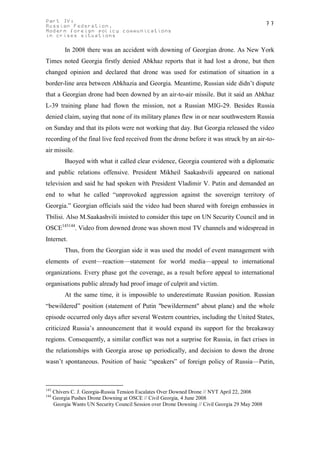 Part IV:                                                                                          77
Russian Federation.
Modern foreign policy communications
in crises situations

           In 2008 there was an accident with downing of Georgian drone. As New York
Times noted Georgia firstly denied Abkhaz reports that it had lost a drone, but then
changed opinion and declared that drone was used for estimation of situation in a
border-line area between Abkhazia and Georgia. Meantime, Russian side didn’t dispute
that a Georgian drone had been downed by an air-to-air missile. But it said an Abkhaz
L-39 training plane had flown the mission, not a Russian MIG-29. Besides Russia
denied claim, saying that none of its military planes flew in or near southwestern Russia
on Sunday and that its pilots were not working that day. But Georgia released the video
recording of the final live feed received from the drone before it was struck by an air-to-
air missile.
           Buoyed with what it called clear evidence, Georgia countered with a diplomatic
and public relations offensive. President Mikheil Saakashvili appeared on national
television and said he had spoken with President Vladimir V. Putin and demanded an
end to what he called “unprovoked aggression against the sovereign territory of
Georgia.” Georgian officials said the video had been shared with foreign embassies in
Tbilisi. Also M.Saakashvili insisted to consider this tape on UN Security Council and in
OSCE143144. Video from downed drone was shown most TV channels and widespread in
Internet.
           Thus, from the Georgian side it was used the model of event management with
elements of event—reaction—statement for world media—appeal to international
organizations. Every phase got the coverage, as a result before appeal to international
organisations public already had proof image of culprit and victim.
           At the same time, it is impossible to underestimate Russian position. Russian
“bewildered” position (statement of Putin "bewilderment" about plane) and the whole
episode occurred only days after several Western countries, including the United States,
criticized Russia’s announcement that it would expand its support for the breakaway
regions. Consequently, a similar conflict was not a surprise for Russia, in fact crises in
the relationships with Georgia arose up periodically, and decision to down the drone
wasn’t spontaneous. Position of basic “speakers” of foreign policy of Russia—Putin,



143
      Chivers C. J. Georgia-Russia Tension Escalates Over Downed Drone // NYT April 22, 2008
144
      Georgia Pushes Drone Downing at OSCE // Civil Georgia, 4 June 2008
      Georgia Wants UN Security Council Session over Drone Downing // Civil Georgia 29 May 2008
 