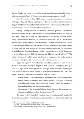 Crisis communicatons in global politics                                                    78



Lavrov, Churkin and others—it is possible to estimate as homogeneous and principle of
crisis management of unity of the outspoken opinion was consequently stored.
             Growth of tension in August 2008 meant a necessity to strengthen co-ordination
of foreign-policy and defense departments of Russian Federation. At the same time,
August 2008 became the symbolic 100-daily border of Medvedev ruling who needed to
fasten the image as a new president of Russian Federation.
             Exactly interdepartmental co-ordination between president, government,
ministry of defence and MFA became basis of crises communications in the “five-day
war” with Georgia and defined the verge of political and military value of foreign-
policy communications. However, as Kommersant noted that “war in Ossetia put an
absolute record on the amount of lie accompanying. Every event had three-four variants
of interpretations, sides all the time gave very different information, whereupon manage
to refute itself and however to reject all prosecutions of opponents. The information
given by Russian, Georgian and western media were so different, as though the question
is about different events, different countries and different intervals of time”145.The
military decision of conflict meant set of rules of engagement for media, and also
opening of active phase of the international information confrontation.
             Began the “opened” phase of conflict was often determined by start of fire of
Tshinvali by Georgian military on August, 8, 2008. However a latent phase arose up at
least 7-10 days earlier, when appeared the messages about the victims and refugees
from Tshinvali. Then the central message of each of sides was formed. As T. McKenna
noted “clearly, both countries had a “narrative” they aim to tell”:
         -    Russia claimed it's responding to an unprovoked attack on the independent,
              though disputed, territory of South Ossetia; and also for defence of habitants
              and citizens of Russian Federation (South Ossetins, having the passports of
              Russian Federations, and Russian peacemakers).
         -    Georgia said it's the victim of a bullying Russia, using the dispute as a pretext
              to an attempted takeover of the Georgian territory146.
             During the conflict Saakashvili remained main newsmaker, actually creating for
Russia the primary terms of reactive crisis communications. At the same time, the basic

145
      Пятидневная война // Власть № 32(785) 18.08.2008
146
      McKenna T. Countries count on comms during a war // PRWeek
      [http://www.prweekus.com/issue/August/25/2008/1334/] August 25, 2008
 