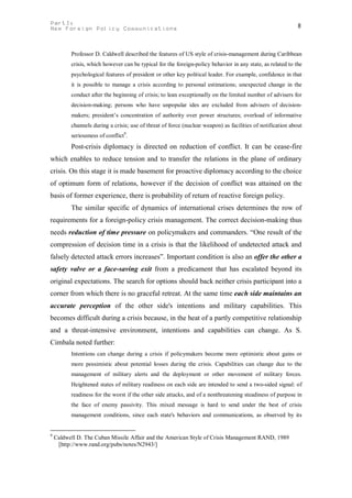 PartI:                                                                                                      8
New Foreign Policy Communications



          Professor D. Caldwell described the features of US style of crisis-management during Caribbean
          crisis, which however can be typical for the foreign-policy behavior in any state, as related to the
          psychological features of president or other key political leader. For example, confidence in that
          it is possible to manage a crisis according to personal estimations; unexpected change in the
          conduct after the beginning of crisis; to lean exceptionally on the limited number of advisers for
          decision-making; persons who have unpopular ides are excluded from advisers of decision-
          makers; president’s concentration of authority over power structures; overload of informative
          channels during a crisis; use of threat of force (nuclear weapon) as facilities of notification about
          seriousness of conflict9.
          Post-crisis diplomacy is directed on reduction of conflict. It can be cease-fire
which enables to reduce tension and to transfer the relations in the plane of ordinary
crisis. On this stage it is made basement for proactive diplomacy according to the choice
of optimum form of relations, however if the decision of conflict was attained on the
basis of former experience, there is probability of return of reactive foreign policy.
          The similar specific of dynamics of international crises determines the row of
requirements for a foreign-policy crisis management. The correct decision-making thus
needs reduction of time pressure on policymakers and commanders. “One result of the
compression of decision time in a crisis is that the likelihood of undetected attack and
falsely detected attack errors increases”. Important condition is also an offer the other a
safety valve or a face-saving exit from a predicament that has escalated beyond its
original expectations. The search for options should back neither crisis participant into a
corner from which there is no graceful retreat. At the same time each side maintains an
accurate perception of the other side's intentions and military capabilities. This
becomes difficult during a crisis because, in the heat of a partly competitive relationship
and a threat-intensive environment, intentions and capabilities can change. As S.
Cimbala noted further:
          Intentions can change during a crisis if policymakers become more optimistic about gains or
          more pessimistic about potential losses during the crisis. Capabilities can change due to the
          management of military alerts and the deployment or other movement of military forces.
          Heightened states of military readiness on each side are intended to send a two-sided signal: of
          readiness for the worst if the other side attacks, and of a nonthreatening steadiness of purpose in
          the face of enemy passivity. This mixed message is hard to send under the best of crisis
          management conditions, since each state's behaviors and communications, as observed by its


9
    Caldwell D. The Cuban Missile Affair and the American Style of Crisis Management RAND, 1989
     [http://www.rand.org/pubs/notes/N2943/]
 