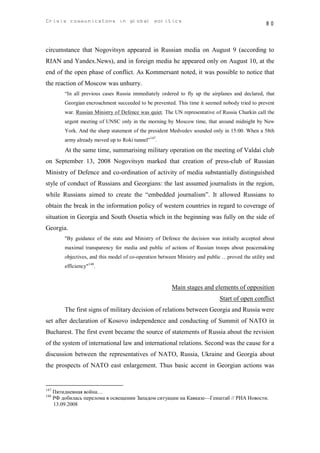 Crisis communicatons in global politics                                                            80



circumstance that Nogovitsyn appeared in Russian media on August 9 (according to
RIAN and Yandex.News), and in foreign media he appeared only on August 10, at the
end of the open phase of conflict. As Kommersant noted, it was possible to notice that
the reaction of Moscow was unhurry.
          “In all previous cases Russia immediately ordered to fly up the airplanes and declared, that
          Georgian encroachment succeeded to be prevented. This time it seemed nobody tried to prevent
          war. Russian Ministry of Defence was quiet. The UN representative of Russia Churkin call the
          urgent meeting of UNSC only in the morning by Moscow time, that around midnight by New
          York. And the sharp statement of the president Medvedev sounded only in 15:00. When a 58th
          army already moved up to Roki tunnel”147.
          At the same time, summarising military operation on the meeting of Valdai club
on September 13, 2008 Nogovitsyn marked that creation of press-club of Russian
Ministry of Defence and co-ordination of activity of media substantially distinguished
style of conduct of Russians and Georgians: the last assumed journalists in the region,
while Russians aimed to create the “embedded journalism”. It allowed Russians to
obtain the break in the information policy of western countries in regard to coverage of
situation in Georgia and South Ossetia which in the beginning was fully on the side of
Georgia.
          "By guidance of the state and Ministry of Defence the decision was initially accepted about
          maximal transparency for media and public of actions of Russian troops about peacemaking
          objectives, and this model of co-operation between Ministry and public …proved the utility and
          efficiency"148.


                                                          Main stages and elements of opposition
                                                                               Start of open conflict
          The first signs of military decision of relations between Georgia and Russia were
set after declaration of Kosovo independence and conducting of Summit of NATO in
Bucharest. The first event became the source of statements of Russia about the revision
of the system of international law and international relations. Second was the cause for a
discussion between the representatives of NATO, Russia, Ukraine and Georgia about
the prospects of NATO east enlargement. Thus basic accent in Georgian actions was


147
      Пятидневная война…
148
      РФ добилась перелома в освещении Западом ситуации на Кавказе—Генштаб // РИА Новости.
      13.09.2008
 