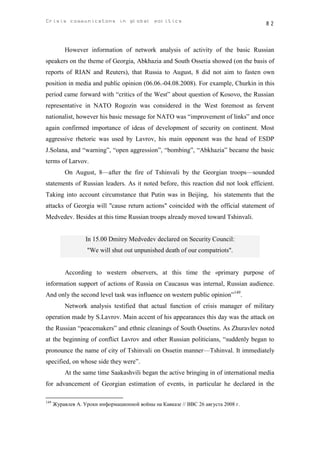 Crisis communicatons in global politics                                               82



          However information of network analysis of activity of the basic Russian
speakers on the theme of Georgia, Abkhazia and South Ossetia showed (on the basis of
reports of RIAN and Reuters), that Russia to August, 8 did not aim to fasten own
position in media and public opinion (06.06.-04.08.2008). For example, Churkin in this
period came forward with “critics of the West” about question of Kosovo, the Russian
representative in NATO Rogozin was considered in the West foremost as fervent
nationalist, however his basic message for NATO was “improvement of links” and once
again confirmed importance of ideas of development of security on continent. Most
aggressive rhetoric was used by Lavrov, his main opponent was the head of ESDP
J.Solana, and “warning”, “open aggression”, “bombing”, “Abkhazia” became the basic
terms of Larvov.
          On August, 8—after the fire of Tshinvali by the Georgian troops—sounded
statements of Russian leaders. As it noted before, this reaction did not look efficient.
Taking into account circumstance that Putin was in Beijing, his statements that the
attacks of Georgia will "cause return actions" coincided with the official statement of
Medvedev. Besides at this time Russian troops already moved toward Tshinvali.


                   In 15.00 Dmitry Medvedev declared on Security Council:
                   "We will shut out unpunished death of our compatriots".


          According to western observers, at this time the «primary purpose of
information support of actions of Russia on Caucasus was internal, Russian audience.
And only the second level task was influence on western public opinion”149.
          Network analysis testified that actual function of crisis manager of military
operation made by S.Lavrov. Main accent of his appearances this day was the attack on
the Russian “peacemakers” and ethnic cleanings of South Ossetins. As Zhuravlev noted
at the beginning of conflict Lavrov and other Russian politicians, “suddenly began to
pronounce the name of city of Tshinvali on Ossetin manner—Tshinval. It immediately
specified, on whose side they were”.
          At the same time Saakashvili began the active bringing in of international media
for advancement of Georgian estimation of events, in particular he declared in the

149
      Журавлев А. Уроки информационной войны на Кавказе // BBC 26 августа 2008 г.
 
