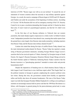 Part IV:                                                                                          83
Russian Federation.
Modern foreign policy communications
in crises situations

interview of CNN: "Russia wages war with us on our territory". It caused the row of
statements of western countries about the necessity to stop military operation against
Georgia. As a result, the reactive campaign of Russia began in NATO and UN: Rogozin
and Churkin cast aside the accusations of the beginning of military actions. According
to Y.Levine “All the Russians did was call an emergency meeting of the U.N. Security
Council to try to pass a resolution demanding that Georgia and the S. Ossetia lay down
their arms. It wasn’t much of a psychological operation, one that the U.S. didn’t even
back”150.
        In the first days of war Russian militaries in Tshinvali shut out western
journalists, that made sharply negative impression in a whole world. As Robert Coalson
wrote “independent journalists have been denied visas, meaning that media reports from
the ground have come largely from Russian state-media journalists, including reporters
from Russia Today and the Russian state military channel Zvezda”151.
        Coalson also stated that during first days of conflict Russia Today channel was
the main international media-channel for Russia. “Russia Today has reported a steady
string of Russian government statements, including Foreign Minister Sergei Lavrov's
assertion that he has received reports of "ethnic cleansing" by Georgian troops in South
Ossetia. On August 9, Russian Emergency Situations Minister Sergei Shoigu arrived in
the South Ossetian capital of Tskhinvali, bolstering Russia Today's narrative that the
Russian incursion is a "peacekeeping operation" intended to restore order and provide
humanitarian relief”.
        Despite the imperatives of breaking news in a fluid situation, Russia Today on
both August 8 and 9 found time to run a half-hour report called "The Fragile State" on
the political situation in Georgia in general, emphasizing the country's political crisis
last winter. During that time, the government cracked down harshly on opposition
rallies and briefly shut down all nonstate broadcasters. The tone of the Russia Today
report was both that Georgian President Mikheil Saakashvili is willing to do anything to
maintain an increasingly tenuous hold on power and that the 1994 Rose Revolution is a
failure, with Georgians in general pining for the prerevolutionary period and, in some

150
    Levine Y. The CNN Effect: Georgia Schools Russia in Information Warfare
    [http://exiledonline.com/the-cnn-effect-georgia-schools-russia-in-information-warfare/]
151
    Coalson R. South Ossetia Sinks Into The Spin Zone
    [http://www.globalsecurity.org/military/library/news/2008/08/mil-080809-rferl02.htm] August 09,
    2008
 