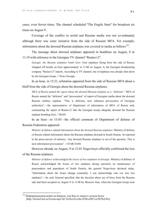 Crisis communicatons in global politics                                                              84



cases, even Soviet times. The channel scheduled "The Fragile State" for broadcast six
times on August 9.
           Coverage of the conflict in world and Russian media was not co-ordinated,
although there was some initiative from the side of Russian MFA. For example,
information about the downed Russian airplanes was covered in media as follows152.
           The message about downed airplanes appeared in headlines on August, 8 in
11:19 with reference to the Georgian TV channel “Rustavi-2”.
           Georgia: the Russian airplanes bomb Gori. Four airplanes flying from the side of Russia,
           whipped off bombs on Gori approximately in 11:00 on August, 8, the Georgian broadcasting
           company “Rustavi-2” reports. According to TV channel, one of airplanes was already shut down
           by the Georgian troops. // News Georgia.
           In an hour, in 12:21, refutation appeared from the side of Russian MFA about a
bluff from the side of Georgia about the downed Russian airplanes.
           MFA of Russia named the report about the downed Russian airplane as a “delirium”. MFA of
           Russia named the “delirium” and “provocation” of report of Georgian media about the downed
           Russian military airplane. “This is delirium, next infamous provocation of Georgian
           authorities”,—the representative of Department of information of MFA of Russia said,
           commenting the report of Rustavi-2 that the Georgian troops allegedly downed the Russian
           airplane bombing Gori. // RIAN
           In an hour—in 13:43—the official comment of Department of defense of
Russian Federation appeared:
           Ministry of defence refuted information about the downed Russian airplanes. Ministry of defence
           of Russia refuted information about the Russian airplanes downed in South Ossetia. As reported
           in the press-service of ministry, “any downed Russian airplanes is out of the question. This is
           next information provocation”. // ITAR-TASS
           However already on August, 9 in 12:41 Nogovitsyn officially confirmed the loss
of the Russian airplanes.
           Ministry of defence acknowledged the losses of two airplanes in Georgia. Ministry of defence of
           Russia acknowledged the losses of two airplanes during operation on maintenance of
           peacemakers and population of South Ossetia, the general Nogovitsyn declared today.
           “Information about the losses change constantly. I can acknowledge one—we lost two
           airplanes”,—he said. General specified, that the decision about use of force from the Russian
           side had been accepted on August 8 in 11.00 by Moscow time, when the Georgian troops took



152
      Информационная война на Кавказе, или Как из черного делали белое
      [http://forum2.km.ru/Forum.aspx?id=2a3fce10-cebe-429b-a50f-1ec5b70c638c]
 