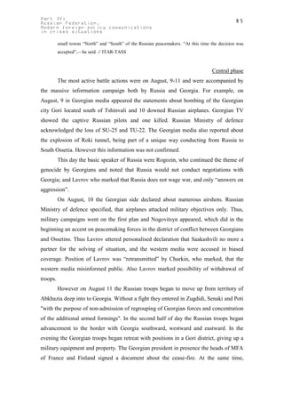 Part IV:                                                                                        85
Russian Federation.
Modern foreign policy communications
in crises situations

          small towns “North” and “South” of the Russian peacemakers. “At this time the decision was
          accepted”,—he said. // ITAR-TASS



                                                                                    Central phase
          The most active battle actions were on August, 9-11 and were accompanied by
the massive information campaign both by Russia and Georgia. For example, on
August, 9 in Georgian media appeared the statements about bombing of the Georgian
city Gori located south of Tshinvali and 10 downed Russian airplanes. Georgian TV
showed the captive Russian pilots and one killed. Russian Ministry of defence
acknowledged the loss of SU-25 and TU-22. The Georgian media also reported about
the explosion of Roki tunnel, being part of a unique way conducting from Russia to
South Ossetia. However this information was not confirmed.
          This day the basic speaker of Russia were Rogozin, who continued the theme of
genocide by Georgians and noted that Russia would not conduct negotiations with
Georgia; and Lavrov who marked that Russia does not wage war, and only “answers on
aggression”.
          On August, 10 the Georgian side declared about numerous airshots. Russian
Ministry of defence specified, that airplanes attacked military objectives only. Thus,
military campaigns went on the first plan and Nogovitsyn appeared, which did in the
beginning an accent on peacemaking forces in the district of conflict between Georgians
and Ossetins. Thus Lavrov uttered personalised declaration that Saakashvili no more a
partner for the solving of situation, and the western media were accused in biased
coverage. Position of Lavrov was “retransmitted” by Churkin, who marked, that the
western media misinformed public. Also Lavrov marked possibility of withdrawal of
troops.
          However on August 11 the Russian troops began to move up from territory of
Abkhazia deep into to Georgia. Without a fight they entered in Zugdidi, Senaki and Poti
"with the purpose of non-admission of regrouping of Georgian forces and concentration
of the additional armed formings". In the second half of day the Russian troops began
advancement to the border with Georgia southward, westward and eastward. In the
evening the Georgian troops began retreat with positions in a Gori district, giving up a
military equipment and property. The Georgian president in presence the heads of MFA
of France and Finland signed a document about the cease-fire. At the same time,
 
