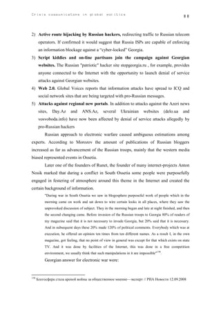 Crisis communicatons in global politics                                                                 88



2) Active route hijacking by Russian hackers, redirecting traffic to Russian telecom
       operators. If confirmed it would suggest that Russia ISPs are capable of enforcing
       an information blockage against a “cyber-locked” Georgia.
3) Script kiddies and on-line partisans join the campaign against Georgian
       websites. The Russian "patriotic" hacker site stopgeorgia.ru , for example, provides
       anyone connected to the Internet with the opportunity to launch denial of service
       attacks against Georgian websites.
4) Web 2.0. Global Voices reports that information attacks have spread to ICQ and
       social network sites that are being targeted with pro-Russian messages.
5) Attacks against regional new portals. In addition to attacks against the Azeri news
       sites,   Day.Az      and     ANS.Az,       several     Ukrainian      websites        (delo.ua   and
       vosvoboda.info) have now been affected by denial of service attacks allegedly by
       pro-Russian hackers
           Russian approach to electronic warfare caused ambiguous estimations among
experts. According to Morozov the amount of publications of Russian bloggers
increased as far as advancement of the Russian troops, mainly that the western media
biased represented events in Ossetia.
           Later one of the founders of Runet, the founder of many internet-projects Anton
Nosik marked that during a conflict in South Ossetia some people were purposefully
engaged in festering of atmosphere around this theme in the Internet and created the
certain background of information.
           "During war in South Ossetia we saw in blogosphere purposeful work of people which in the
           morning came on work and sat down to wire certain looks in all places, where they saw the
           unprovoked discussion of subject. They in the morning began and late at night finished, and then
           the second changing came. Before invasion of the Russian troops to Georgia 80% of readers of
           my magazine said that it is not necessary to invade Georgia, but 20% said that it is necessary.
           And in subsequent days these 20% made 120% of political comments. Everybody which was at
           execution, he offered an opinion ten times from ten different names. As a result I, in the own
           magazine, got feeling, that no point of view in general was except for that which exists on state
           TV. And it was done by facilities of the Internet, this was done in a free competition
           environment, we usually think that such manipulations in it are impossible"158.
           Georgian answer for electronic war were:


158
      Блогосфера стала ареной войны за общественное мнение—эксперт // РИА Новости 12.09.2008
 