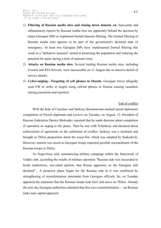 Part IV:                                                                            89
Russian Federation.
Modern foreign policy communications
in crises situations

1) Filtering of Russian media sites and closing down domain .ru. Inaccurate and
   inflammatory reports by Russian media sites are apparently behind the decision by
   major Georgian ISPs to implement limited Internet filtering. The limited filtering of
   Russian media sites appears to be part of the government's declared state of
   emergency. At least two Georgian ISPs have implemented limited filtering this
   week as a "defensive measure" aimed at protecting the population and reducing the
   potential for panic during a time of national crisis.
2) Attacks on Russian media sites. Several leading Russian media sites, including
   Izvestia and RIA Novosti, were inaccessible on 11 August due to massive denial of
   service attacks.
3) Cyber-sniping—Targeting of cell phones in Ossetia. Georgian forces allegedly
   used EW to strike at targets using cell/sat phones in Ossetia causing casualties
   among journalists and reporters.


                                                                         End of conflict
       With the help of Couchner and Sarkozy (Kommersant marked actual diplomatic
competition of French diplomats and Lavrov) on Tuesday, on August, 12, President of
Russian Federation Dmitry Medvedev reported that he made decision about completion
of operation on urging to the peace. Then he met with N.Sarkozy and declared about
achievement of agreement on the settlement of conflict. Sarkozy was a mediator and
brought in Tbilisi proposition about the cease-fire, which was adopted by Saakashvili.
However, tension was saved as Georgian troops expected possible encroachment of the
Russian troops in Tbilisi.
       As Nogovitsyn said, summarizing military campaign within the framework of
Valdai club, according the results of military operation "Russian side was succeeded to
break tendentious, one-sided opinion, that Russia aggressor, as the Georgian side
declared" . A proactive phase began for the Russian side as it was confirmed by
strengthening of misinformation statements from Georgian officials. So, on Tuesday
appeared the statement that the Russian troops took Gori and move on Tbilisi. Already
the next day Georgian authorities admitted that this was a misinformation — no Russian
tanks near capital appeared.
 