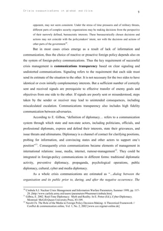 Crisis communicatons in global politics                                                             9


        opponent, may not seem consistent. Under the stress of time pressures and of military threats,
        different parts of complex security organizations may be making decisions from the perspective
        of their narrowly defined, bureaucratic interests. These bureaucratically chosen decisions and
        actions may not coincide with the policymakers' intent, nor with the decisions and actions of
        other parts of the government10.
        But in most cases crises emerge as a result of lack of information and
communication, thus the choice of reactive or proactive foreign policy depends also on
the system of foreign-policy communications. Thus the key requirement of successful
crisis management is communications transparency based on clear signaling and
undistorted communications. Signaling refers to the requirement that each side must
send its estimate of the situation to the other. It is not necessary for the two sides to have
identical or even initially complementary interests. But a sufficient number of correctly
sent and received signals are prerequisite to effective transfer of enemy goals and
objectives from one side to the other. If signals are poorly sent or misunderstood, steps
taken by the sender or receiver may lead to unintended consequences, including
miscalculated escalation. Communications transparency also includes high fidelity
communication between adversaries.
        According to E. Gilboa, “definition of diplomacy… refers to a communication
system through which state and non-state actors, including politicians, officials, and
professional diplomats, express and defend their interests, state their grievances, and
issue threats and ultimatums. Diplomacy is a channel of contact for clarifying positions,
probing for information, and convincing states and other actors to support one’s
position”11. Consequently crisis communications became elements of management in
international relations: issue, media, internet, rumour-management12. They could be
integrated in foreign-policy communications in different forms: traditional diplomatic
activity,   preventive     diplomacy,      propaganda,     psychological       operations,    public
diplomacy, cultural, cyber and media diplomacy.
        As a whole crisis communications are estimated as “…dialog between the
organisation and its public prior to, during, and after the negative occurrence. The

10
   Cimbala S.J. Nuclear Crisis Management and Information Warfare Parameters, Summer 1999, pp. 117-
    28. [http://www.carlisle.army.mil/usawc/parameters/99summer/cimbala.htm]
11
   Gilboa, E. 2002. Real-Time Diplomacy: Myth and Reality. In E. Potter (Ed.), Cyber-Diplomacy.
    Montreal: McGill-Queen University Press, 83-109.
12
   Naveh Ch. The Role of the Media in Foreign Policy Decision-Making: A Theoretical Framework //
    Conflict & communication online, Vol. 1, No. 2, 2002 [www.cco.regener-online.de]
 