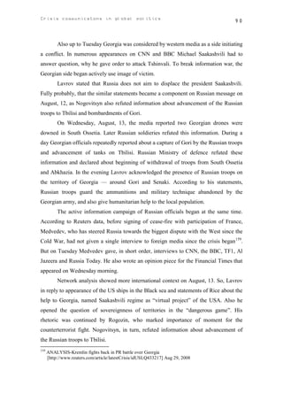 Crisis communicatons in global politics                                               90



           Also up to Tuesday Georgia was considered by western media as a side initiating
a conflict. In numerous appearances on CNN and ВВС Michael Saakashvili had to
answer question, why he gave order to attack Tshinvali. To break information war, the
Georgian side began actively use image of victim.
           Lavrov stated that Russia does not aim to displace the president Saakashvili.
Fully probably, that the similar statements became a component on Russian message on
August, 12, as Nogovitsyn also refuted information about advancement of the Russian
troops to Tbilisi and bombardments of Gori.
           On Wednesday, August, 13, the media reported two Georgian drones were
downed in South Ossetia. Later Russian soldieries refuted this information. During a
day Georgian officials repeatedly reported about a capture of Gori by the Russian troops
and advancement of tanks on Tbilisi. Russian Ministry of defence refuted these
information and declared about beginning of withdrawal of troops from South Ossetia
and Abkhazia. In the evening Lavrov acknowledged the presence of Russian troops on
the territory of Georgia — around Gori and Senaki. According to his statements,
Russian troops guard the ammunitions and military technique abandoned by the
Georgian army, and also give humanitarian help to the local population.
           The active information campaign of Russian officials began at the same time.
According to Reuters data, before signing of cease-fire with participation of France,
Medvedev, who has steered Russia towards the biggest dispute with the West since the
Cold War, had not given a single interview to foreign media since the crisis began159.
But on Tuesday Medvedev gave, in short order, interviews to CNN, the BBC, TF1, Al
Jazeera and Russia Today. He also wrote an opinion piece for the Financial Times that
appeared on Wednesday morning.
           Network analysis showed more international context on August, 13. So, Lavrov
in reply to appearance of the US ships in the Black sea and statements of Rice about the
help to Georgia, named Saakashvili regime as “virtual project” of the USA. Also he
opened the question of sovereignness of territories in the “dangerous game”. His
rhetoric was continued by Rogozin, who marked importance of moment for the
counterterrorist fight. Nogovitsyn, in turn, refuted information about advancement of
the Russian troops to Tbilisi.
159
      ANALYSIS-Kremlin fights back in PR battle over Georgia
      [http://www.reuters.com/article/latestCrisis/idUSLQ433217] Aug 29, 2008
 
