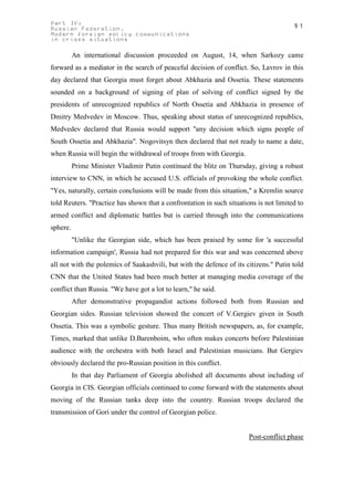 Part IV:                                                                               91
Russian Federation.
Modern foreign policy communications
in crises situations

          An international discussion proceeded on August, 14, when Sarkozy came
forward as a mediator in the search of peaceful decision of conflict. So, Lavrov in this
day declared that Georgia must forget about Abkhazia and Ossetia. These statements
sounded on a background of signing of plan of solving of conflict signed by the
presidents of unrecognized republics of North Ossetia and Abkhazia in presence of
Dmitry Medvedev in Moscow. Thus, speaking about status of unrecognized republics,
Medvedev declared that Russia would support "any decision which signs people of
South Ossetia and Abkhazia". Nogovitsyn then declared that not ready to name a date,
when Russia will begin the withdrawal of troops from with Georgia.
          Prime Minister Vladimir Putin continued the blitz on Thursday, giving a robust
interview to CNN, in which he accused U.S. officials of provoking the whole conflict.
"Yes, naturally, certain conclusions will be made from this situation," a Kremlin source
told Reuters. "Practice has shown that a confrontation in such situations is not limited to
armed conflict and diplomatic battles but is carried through into the communications
sphere.
          "Unlike the Georgian side, which has been praised by some for 'a successful
information campaign', Russia had not prepared for this war and was concerned above
all not with the polemics of Saakashvili, but with the defence of its citizens." Putin told
CNN that the United States had been much better at managing media coverage of the
conflict than Russia. "We have got a lot to learn," he said.
          After demonstrative propagandist actions followed both from Russian and
Georgian sides. Russian television showed the concert of V.Gergiev given in South
Ossetia. This was a symbolic gesture. Thus many British newspapers, as, for example,
Times, marked that unlike D.Barenboim, who often makes concerts before Palestinian
audience with the orchestra with both Israel and Palestinian musicians. But Gergiev
obviously declared the pro-Russian position in this conflict.
          In that day Parliament of Georgia abolished all documents about including of
Georgia in CIS. Georgian officials continued to come forward with the statements about
moving of the Russian tanks deep into the country. Russian troops declared the
transmission of Gori under the control of Georgian police.


                                                                       Post-conflict phase
 
