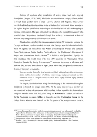 Crisis communicatons in global politics                                                           92



        Actions of speakers after completion of active phase had such network
descriptions (August 15-30, 2008). Medvedev became the main category of this period,
to which three speakers refer at once—Lavrov, Churkin and Rogozin. Thus Lavrov
provided political position in relation to the withdrawal of troops and future security in
the region, Rogozin specified on worsening of relationships with NATO and stopping of
military collaboration. The least influential was Churkin who marked the necessity of a
peaceful plan. Nogovitsyn continued though less actively, to comment actions of
Russian army and possibility of withdrawal of troops.
        Already after a conflict the messages appeared about PR companies working for
Georgia and Russia. Authors marked foremost, that Georgia won the information battle.
Main PR agency for Saakashvili was Aspect Consulting (in Brussels and London),
Orion Strategies and Squire Sanders Public Advocacy (in Washington). On August 8,
Aspect sent its consultant Patrick Worms160 to Tbilisi to brief journalists. Equally, the
firm inundated the world press with over 200 handouts. In Washington, Orion
Strategies, founded by Randy Scheunemann161, managed to arrange a telephone call
between McCain and Saakashvili in April, after which McCain publicly came out in
favour of Georgia’s sovereignty.
        Reporters covering the conflict have been showered daily with emails providing news, contact
        details, mobile phone numbers of officials, video footage, background material, and tele-
        conference access to Georgians from Saakashvili down. Highly efficient, highly effective,
        usually punctual162.
        For its part, Russia has been using firms belonging to the communications giant
Omnicom to burnish its image since 2006. At the same time it was a mystery an
uncertainty of actions of companies which worked before a conflict for international
image of Kremlin more than two years. They are Ketchum in London, the office of
Gavin Anderson in Japan, GPlus in Brussels and the Washington Group in the
United States. Moscow can also call on the fire power of its pro-government press in




160
    A former European Commission staffer (communication department) who subsequently worked for
    Ogilvy Public Relations' office in Brussels. In Brussels Goergian action was supported by James
    Hunt—British, co-founder of Aspect. He is ex-managing director for international corporate
    communications at Hill & Knowlton. Previously worked with Weber Shandwick and Ketchum.
161
    foreign affairs adviser to the Republican candidate for the presidency, John McCain
162
    Traynor I. Plucky little Georgia: Saakashvili's PR agency wins on second front // The Guardian,
    August 16 2008
 