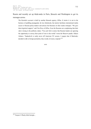 Part IV:                                                                                                 93
Russian Federation.
Modern foreign policy communications
in crises situations

Russia and recently set up think-tanks in Paris, Brussels and Washington to get its
messages across.
           The Kremlin's account is held by another Brussels agency, GPlus. It insists it is not in the
           business of peddling propaganda, far less falsehoods, but merely facilitates international media
           access to Russian policy-makers and advises the Russians on their media strategies. "We give
           them logistical support," said Tim Price of GPlus. Even the Russians are complaining that their
           side is losing in the publicity stakes. "You can't fail to notice that Russian leaders are ignoring
           the opportunity to convey their point of view to the world," wrote the Moscow pundit, Aleksei
           Arbatov. "Saakashvili is really never off American TV screens. I suspect that if Medvedev
           decided to talk to foreign journalists, they would, of course, respond."163



                                                      ***




163
      Traynor I. Plucky little Georgia…
 