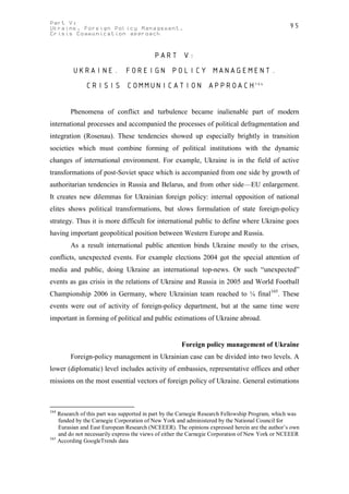 Part V:                                                                                          95
Ukraine. Foreign Policy Management.
Crisis Communication approach


                                          PART V:
         UKRAINE. FOREIGN POLICY MANAGEMENT.
              CRISIS COMMUNICATION APPROACH164


        Phenomena of conflict and turbulence became inalienable part of modern
international processes and accompanied the processes of political defragmentation and
integration (Rosenau). These tendencies showed up especially brightly in transition
societies which must combine forming of political institutions with the dynamic
changes of international environment. For example, Ukraine is in the field of active
transformations of post-Soviet space which is accompanied from one side by growth of
authoritarian tendencies in Russia and Belarus, and from other side—EU enlargement.
It creates new dilemmas for Ukrainian foreign policy: internal opposition of national
elites shows political transformations, but slows formulation of state foreign-policy
strategy. Thus it is more difficult for international public to define where Ukraine goes
having important geopolitical position between Western Europe and Russia.
        As a result international public attention binds Ukraine mostly to the crises,
conflicts, unexpected events. For example elections 2004 got the special attention of
media and public, doing Ukraine an international top-news. Or such “unexpected”
events as gas crisis in the relations of Ukraine and Russia in 2005 and World Football
Championship 2006 in Germany, where Ukrainian team reached to ¼ final165. These
events were out of activity of foreign-policy department, but at the same time were
important in forming of political and public estimations of Ukraine abroad.


                                                     Foreign policy management of Ukraine
        Foreign-policy management in Ukrainian case can be divided into two levels. A
lower (diplomatic) level includes activity of embassies, representative offices and other
missions on the most essential vectors of foreign policy of Ukraine. General estimations



164
    Research of this part was supported in part by the Carnegie Research Fellowship Program, which was
    funded by the Carnegie Corporation of New York and administered by the National Council for
    Eurasian and East European Research (NCEEER). The opinions expressed herein are the author’s own
    and do not necessarily express the views of either the Carnegie Corporation of New York or NCEEER
165
    According GoogleTrends data
 