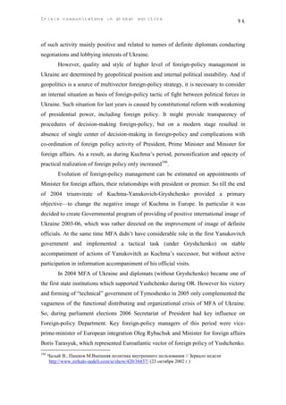 Crisis communicatons in global politics                                                 96



of such activity mainly positive and related to names of definite diplomats conducting
negotiations and lobbying interests of Ukraine.
          However, quality and style of higher level of foreign-policy management in
Ukraine are determined by geopolitical position and internal political instability. And if
geopolitics is a source of multivector foreign-policy strategy, it is necessary to consider
an internal situation as basis of foreign-policy tactic of fight between political forces in
Ukraine. Such situation for last years is caused by constitutional reform with weakening
of presidential power, including foreign policy. It might provide transparency of
procedures of decision-making foreign-policy, but on a modern stage resulted in
absence of single center of decision-making in foreign-policy and complications with
co-ordination of foreign policy activity of President, Prime Minister and Minister for
foreign affairs. As a result, as during Kuchma’s period, personification and opacity of
practical realization of foreign policy only increased166.
          Evolution of foreign-policy management can be estimated on appointments of
Minister for foreign affairs, their relationships with president or premier. So till the end
of 2004 triumvirate of Kuchma-Yanukovich-Gryshchenko provided a primary
objective—to change the negative image of Kuchma in Europe. In particular it was
decided to create Governmental program of providing of positive international image of
Ukraine 2003-06, which was rather directed on the improvement of image of definite
officials. At the same time MFA didn’t have considerable role in the first Yanukovitch
government and implemented a tactical task (under Gryshchenko) on stable
accompaniment of actions of Yanukovitch as Kuchma’s successor, but without active
participation in information accompaniment of his official visits.
          In 2004 MFA of Ukraine and diplomats (without Gryshchenko) became one of
the first state institutions which supported Yushchenko during OR. However his victory
and forming of “technical” government of Tymoshenko in 2005 only complemented the
vagueness of the functional distributing and organizational crisis of MFA of Ukraine.
So, during parliament elections 2006 Secretariat of President had key influence on
Foreign-policy Department. Key foreign-policy managers of this period were vice-
prime-minister of European integration Oleg Rybachuk and Minister for foreign affairs
Boris Tarasyuk, which represented Euroatlantic vector of foreign policy of Yushchenko.
166
      Чалый В., Пашков М.Внешняя политика внутреннего пользования // Зеркало недели
      http://www.zerkalo-nedeli.com/ie/show/420/36837/ (23 октября 2002 г.)
 