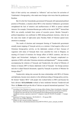 Part V:                                                                                               97
Ukraine. Foreign Policy Management.
Crisis Communication approach


Style of their activity was estimated as “offensive” and was basis for activation of
Yushchenko’s foreign-policy, who made more foreign visits twice then his predecessor
Kuchma.
        But if in the first Tymoshenko government B.Tarasyuk still represented political
position of President, a situation about MFA in the transition Yekhanurov government
strengthened the lack of initiative and uneffectiveness of MFA to protect national
interests. For example, Ukrainian-Russian gas conflict at the end of 2005167 showed that
MFA was actually excluded from system of executive power. Besides Tarasyuk’s
political dependence was confirmed in 2006 during parliament elections, when he (at
the same time leader of right-center party Narodny Rukh of Ukraine) spared more
attention to campaign.
        The results of elections and consequent forming of Yanukovitch government
actually meant stopping of Tarasyuk activity as a minister. It had negative effect on of
Ukrainian foreign-policy activity, on the diplomatic contacts of Kyiv: because of
vagueness with status of Tarasyuk there were cancelled his visits to Belgium, on
meeting of Council of ministers for foreign affairs of OSCE countries, and also to
Algiers and Switzerland. Ambiguity of situation with Tarasyuk complicated co-
operation of MFA with other Ukrainian ministries and departments168. Among scandals,
accompanying the relations of Tarasyuk and Yanukovitch, the refusal of Ministry of
finance in January 2007 to finance diplomatic work of Tarasyuk—his foreign journeys
and also to adopt financial documents, signed by Tarasyuk on position of Minister for
foreign affairs169.
        Yanukovitch, taking into account the tense relationships with MFA of Ukraine
and diplomats, became more attentive to the skilled providing of foreign policy activity.
He formed “shadow MFA” with people who worked before in MFA and became his
basic advisers: K.Gryshchenko worked as basic moderator between Yanukovich and
West. A. Zlenko which got the title of "adviser on special international questions". Two
167
    According to four Ukrainian ex-ministers for foreign affairs (Zlenko, Chaly, Gryshchenko, Tarasyuk)
    gas agreements with Russia were the general foreign policy lost of Ukraine, activisation of relations
    on regional level and with the USA was the general succes (Внешнеполитический квартет:
    какофония тактики, гармония стратегии? // Дзеркало тижня № 50 (629) 30 декабря — 5 января
    2007)
168
    Кравченко В. Чинник Тарасюка // № 49 (628) 23 — 29 грудня 2006
    http://www.dt.ua/1000/1550/55459/
169
    Мінфін не дасть жодної копійки Тарасюку //
    http://www.bbc.co.uk/ukrainian/domestic/story/2007/01/070123_azarov_tarasyuk_oh.shtml
 