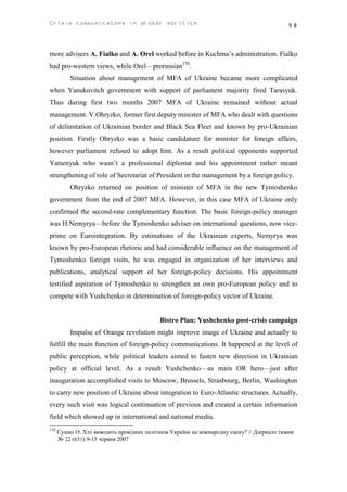 Crisis communicatons in global politics                                                    98



more advisers A. Fialko and A. Orel worked before in Kuchma’s administration. Fialko
had pro-western views, while Orel—prorussian170.
          Situation about management of MFA of Ukraine became more complicated
when Yanukovitch government with support of parliament majority fired Tarasyuk.
Thus during first two months 2007 MFA of Ukraine remained without actual
management. V.Ohryzko, former first deputy minister of MFA who dealt with questions
of delimitation of Ukrainian border and Black Sea Fleet and known by pro-Ukrainian
position. Firstly Ohryzko was a basic candidature for minister for foreign affairs,
however parliament refused to adopt him. As a result political opponents supported
Yatsenyuk who wasn’t a professional diplomat and his appointment rather meant
strengthening of role of Secretariat of President in the management by a foreign policy.
          Ohryzko returned on position of minister of MFA in the new Tymoshenko
government from the end of 2007 MFA. However, in this case MFA of Ukraine only
confirmed the second-rate complementary function. The basic foreign-policy manager
was H.Nemyrya—before the Tymoshenko adviser on international questions, now vice-
prime on Eurointegration. By estimations of the Ukrainian experts, Nemyrya was
known by pro-European rhetoric and had considerable influence on the management of
Tymoshenko foreign visits, he was engaged in organization of her interviews and
publications, analytical support of her foreign-policy decisions. His appointment
testified aspiration of Tymoshenko to strengthen an own pro-European policy and to
compete with Yushchenko in determination of foreign-policy vector of Ukraine.


                                            Bistro Plan: Yushchenko post-crisis campaign
          Impulse of Orange revolution might improve image of Ukraine and actually to
fulfill the main function of foreign-policy communications. It happened at the level of
public perception, while political leaders aimed to fasten new direction in Ukrainian
policy at official level. As a result Yushchenko—as main OR hero—just after
inauguration accomplished visits to Moscow, Brussels, Strasbourg, Berlin, Washington
to carry new position of Ukraine about integration to Euro-Atlantic structures. Actually,
every such visit was logical continuation of previous and created a certain information
field which showed up in international and national media.
170
      Сушко О. Хто виводить провідних політиків України на міжнародну сцену? // Дзеркало тижня
      № 22 (651) 9-15 червня 2007
 