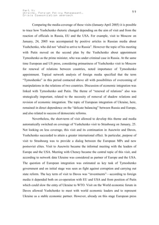 Part V:                                                                             99
Ukraine. Foreign Policy Management.
Crisis Communication approach


       Comparing the media-coverage of these visits (January-April 2005) it is possible
to trace how Yushchenko rhetoric changed depending on the aim of visit and from the
reaction of officials in Russia, EU and the USA. For example, visit to Moscow on
January, 24, 2005 was accompanied by positive articles in Russian media about
Yushchenko, who did not “afraid to arrive to Russia”. However the topic of his meeting
with Putin moved on the second plan by the Yushchenko about appointment
Tymoshenko as the prime minister, who was under criminal case in Russia. At the same
time European and US press, considering primariness of Yushchenko visit to Moscow
for renewal of relations between countries, noted importance of Tymoshenko
appointment. Topical network analysis of foreign media specified that the term
“Tymoshenko” in this period contacted above all with possibilities of overcoming of
manipulations in the relations of two countries. Discussion of economic integration was
linked with Tymoshenko and Putin. The theme of “renewal of relations” also was
strategically important, related to the necessity of removal of shadow relations and
revision of economic integration. The topic of European integration of Ukraine, here,
remained in direct dependence on the “delicate balancing” between Russia and Europe,
and also related to success of democratic reforms.
       Nevertheless, the short-term of visit allowed to develop this theme and media
automatically switched on coverage of Yushchenko visit to Strasbourg on January, 25.
Not looking on less coverage, this visit and its continuation in Auszwitz and Davos,
Yushchenko succeeded to attain a greater international effect. In particular, purpose of
visit to Strasbourg was to provide a dialog between the European MPs and new
postsoviet elites. Visit to Auszwitz became the informal meeting with the leaders of
Europe and the USA. Meeting with Cheney became the central topic of this visit, and
according to network data Ukraine was considered as partner of Europe and the USA.
The question of European integration was estimated as key task of Tymoshenko
government and on initial stage was seen as fight against corruption and carrying out
state reform. The key term of visit to Davos was “investments”—according to foreign
media it depended both on co-operation with EU and USA and from position of Putin
which could slow the entry of Ukraine to WTO. Visit on the World economic forum in
Davos allowed Yushchenko to meet with world economic leaders and to represent
Ukraine as a stable economic partner. However, already on this stage European press
 