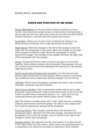SHYNNA MAE R. ANGANANGAN
PARTS AND FUNCTION OF MS WORD
Screen Split Button- At the top of the vertical scroll bar is a new
button. Just below the double arrow is a tiny button that looks like a
minus sign that lets you split your screen in two when double-clicked.
Double-clicking it a second time will unsplit your screen.
Scroll Bars- Allows you to view entire workbook by moving it up,
down (vertical scroll bar), left or right (horizontal scroll bar).
Right Indent- Slide this triangle to the left of the margin to limit the
right side of a paragraph to that point. Move the triangle to the right
of the margin to allow the right side of the paragraph to extend
beyond the margin. The triangle at the margin will keep the right side
of the paragraph with the margin.
Group- Command buttons with a common purpose are clustered
together. Each ribbon contains several groups. Some groups, but not
all, contain a quick launch bar (dialogue box launcher) in the bottom
right hand corner.
Quick Launch Bar/Dialogue Box Launcher- It is the arrow in the
bottom right hand corner of some groups. When clicked, it will bring
up a dialog box where additional options/changes can be entered.
Title Bar- Shows name of program and open document. Also contains
minimize, maximize and close buttons.
Quick Access Toolbar- This customizable toolbar allows you to add
frequently used commands. Click on the down arrow at the end of the
toolbar to add/remove command buttons – or – right-click on any
command button and choose Add to Quick Access Toolbar.
Tab- The ribbon is broken down into 7 tabs. Each tab has a common
purpose and consists of several groups. To select a tab, simply click
on it and the appropriate groups will be displayed.
First Line Indent- This triangle controls where the first line of a
paragraph begins. Moved to the left of the margin, will allow the first
paragraph to be in the left margin. Can be moved to the right of the
margin to indent your paragraph.
Hanging Indent- The opposite of a first line indent. It is often moved
to the right of the first line indent, which allows the remaining lines of
a paragraph to be indented according to placement of the triangle.
 