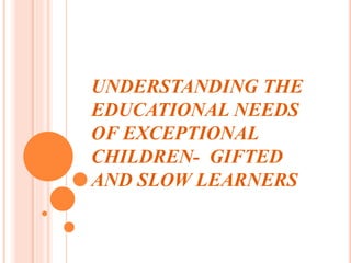 UNDERSTANDING THE
EDUCATIONAL NEEDS
OF EXCEPTIONAL
CHILDREN- GIFTED
AND SLOW LEARNERS
 