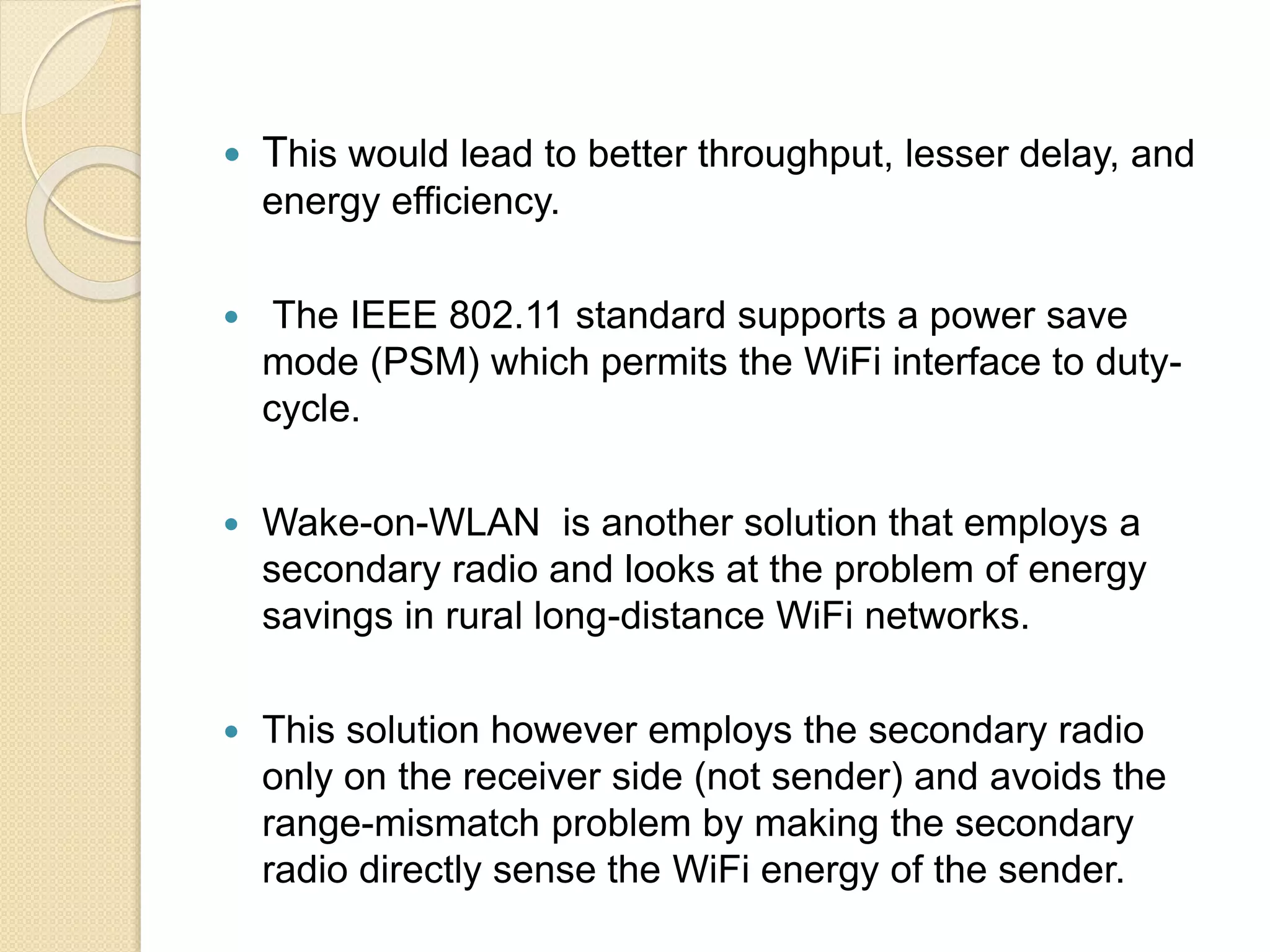  This would lead to better throughput, lesser delay, and
energy efficiency.
 The IEEE 802.11 standard supports a power save
mode (PSM) which permits the WiFi interface to duty-
cycle.
 Wake-on-WLAN is another solution that employs a
secondary radio and looks at the problem of energy
savings in rural long-distance WiFi networks.
 This solution however employs the secondary radio
only on the receiver side (not sender) and avoids the
range-mismatch problem by making the secondary
radio directly sense the WiFi energy of the sender.
 