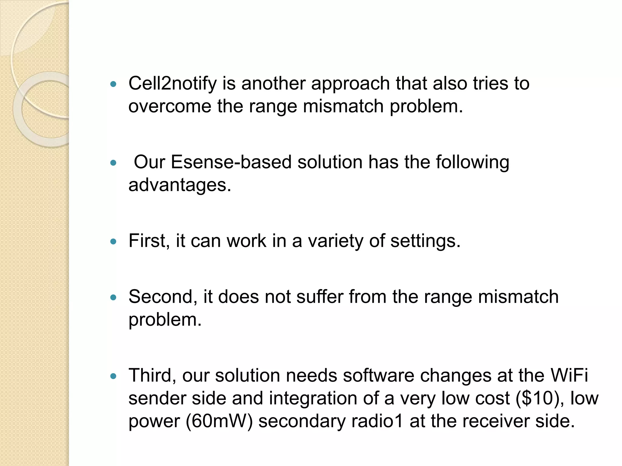  Cell2notify is another approach that also tries to
overcome the range mismatch problem.
 Our Esense-based solution has the following
advantages.
 First, it can work in a variety of settings.
 Second, it does not suffer from the range mismatch
problem.
 Third, our solution needs software changes at the WiFi
sender side and integration of a very low cost ($10), low
power (60mW) secondary radio1 at the receiver side.
 