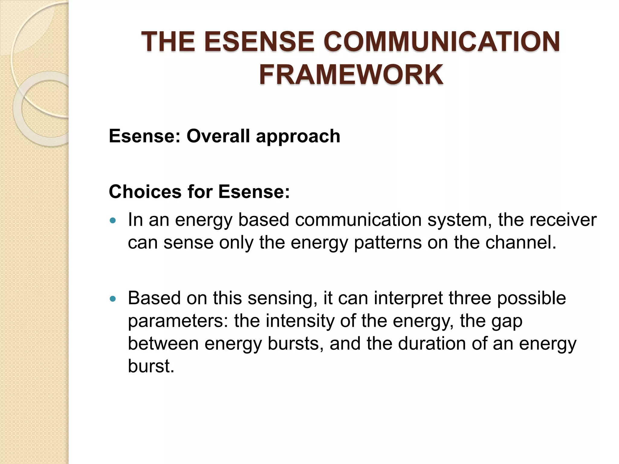 THE ESENSE COMMUNICATION
FRAMEWORK
Esense: Overall approach
Choices for Esense:
 In an energy based communication system, the receiver
can sense only the energy patterns on the channel.
 Based on this sensing, it can interpret three possible
parameters: the intensity of the energy, the gap
between energy bursts, and the duration of an energy
burst.
 