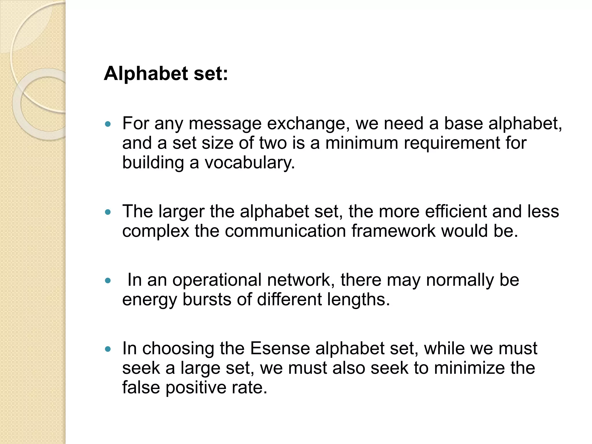 Alphabet set:
 For any message exchange, we need a base alphabet,
and a set size of two is a minimum requirement for
building a vocabulary.
 The larger the alphabet set, the more efficient and less
complex the communication framework would be.
 In an operational network, there may normally be
energy bursts of different lengths.
 In choosing the Esense alphabet set, while we must
seek a large set, we must also seek to minimize the
false positive rate.
 