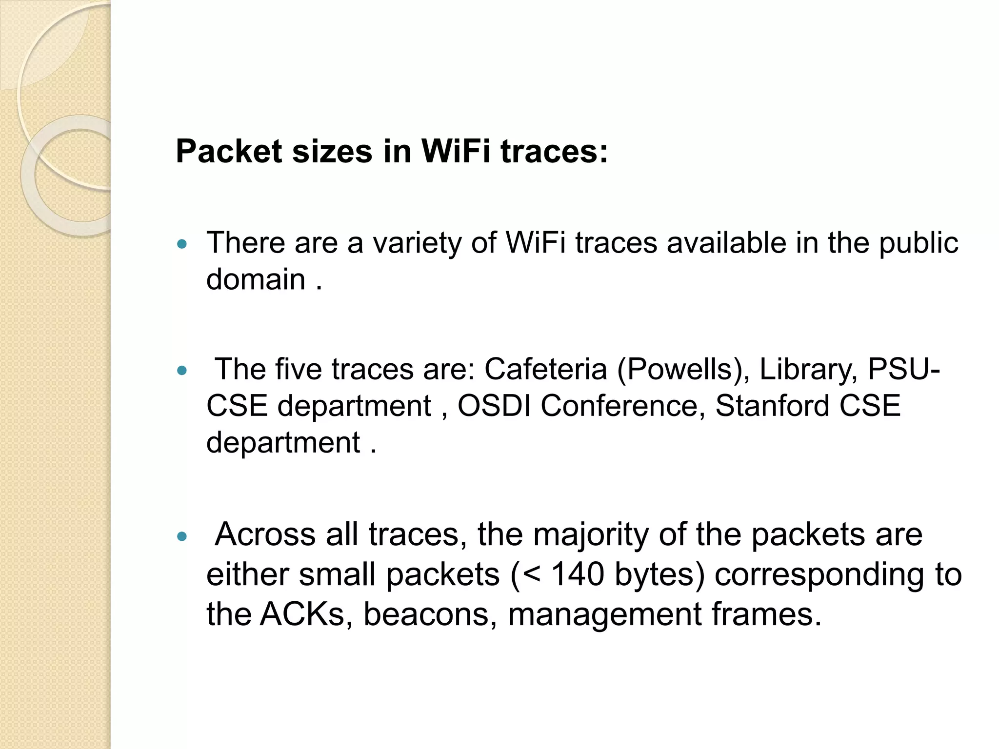 Packet sizes in WiFi traces:
 There are a variety of WiFi traces available in the public
domain .
 The five traces are: Cafeteria (Powells), Library, PSU-
CSE department , OSDI Conference, Stanford CSE
department .
 Across all traces, the majority of the packets are
either small packets (< 140 bytes) corresponding to
the ACKs, beacons, management frames.
 