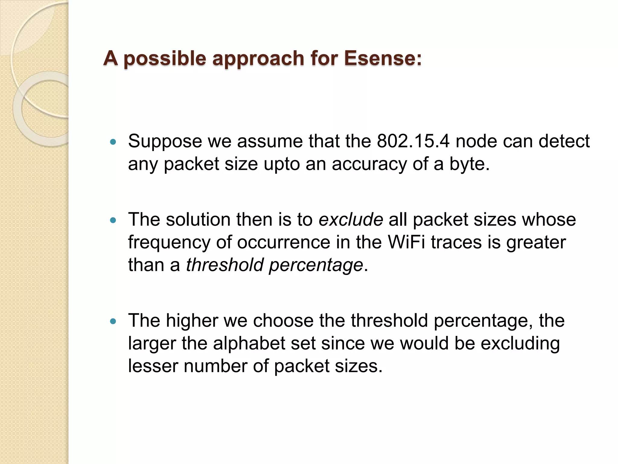 A possible approach for Esense:
 Suppose we assume that the 802.15.4 node can detect
any packet size upto an accuracy of a byte.
 The solution then is to exclude all packet sizes whose
frequency of occurrence in the WiFi traces is greater
than a threshold percentage.
 The higher we choose the threshold percentage, the
larger the alphabet set since we would be excluding
lesser number of packet sizes.
 