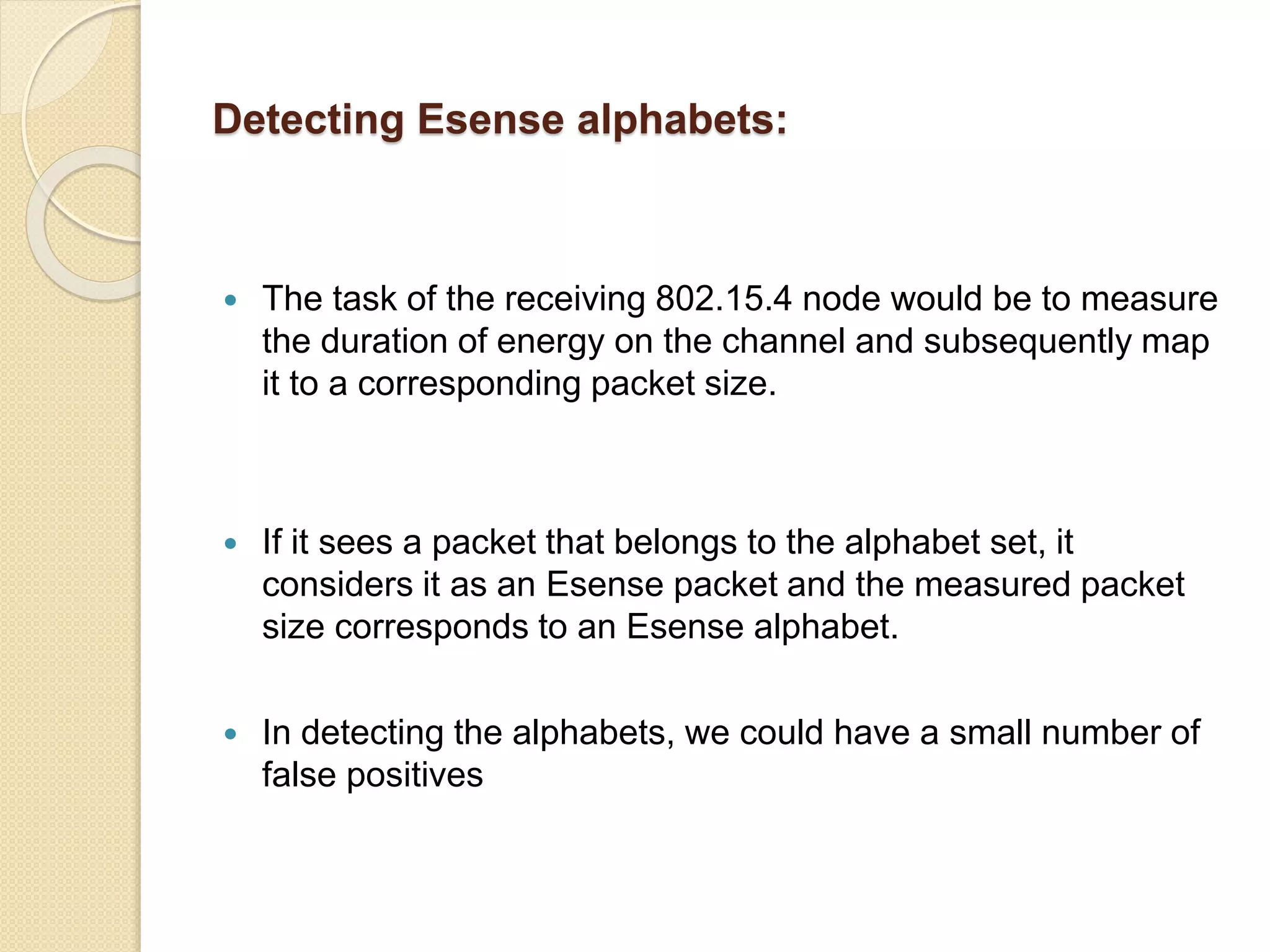 Detecting Esense alphabets:
 The task of the receiving 802.15.4 node would be to measure
the duration of energy on the channel and subsequently map
it to a corresponding packet size.
 If it sees a packet that belongs to the alphabet set, it
considers it as an Esense packet and the measured packet
size corresponds to an Esense alphabet.
 In detecting the alphabets, we could have a small number of
false positives
 